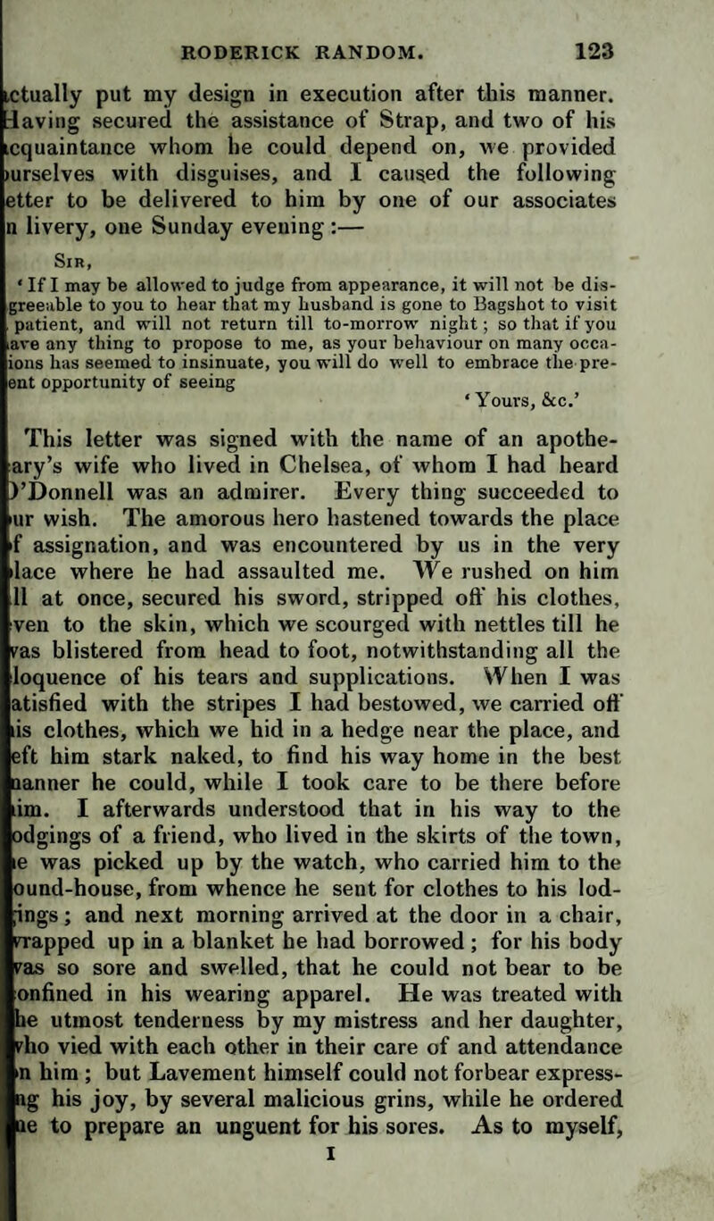 ictually put my design in execution after this manner, daving secured the assistance of Strap, and two of his icquaintance whom he could depend on, we provided (urselves with disguises, and I caused the following etter to be delivered to him by one of our associates n livery, one Sunday evening :— Sin, ‘ If I may be allowed to judge from appearance, it will not be dis- greeuble to you to hear that my husband is gone to Bagshot to visit patient, and will not return till to-morrow' night; so that if you lave any thing to propose to me, as your behaviour on many occa- ions has seemed to insinuate, you will do well to embrace the pre- ent opportunity of seeing ‘ Yours, &c.’ This letter was signed with the name of an apothe- ary’s wife who lived in Chelsea, of whom I had heard I’Donnell was an admirer. Every thing succeeded to mr wish. The amorous hero hastened towards the place f assignation, and was encountered by us in the very ilace where he had assaulted me. We rushed on him 11 at once, secured his sword, stripped oft' his clothes, ven to the skin, which we scourged with nettles till he ras blistered from head to foot, notwithstanding all the loquence of his tears and supplications. When I was atisfied with the stripes I had bestowed, we carried oft’ lis clothes, which we hid in a hedge near the place, and eft him stark naked, to find his way home in the best nanner he could, while I took care to be there before lim. I afterwards understood that in his way to the odgings of a friend, who lived in the skirts of the town, le was picked up by the watch, who carried him to the ound-house, from whence he sent for clothes to his lod- ;ings; and next morning arrived at the door in a chair, iTapped up in a blanket he had borrowed ; for his body Fas so sore and swelled, that he could not bear to be onfined in his wearing apparel. He was treated with he utmost tenderness by my mistress and her daughter, rho vied with each other in their care of and attendance in him ; but Lavement himself could not forbear express- ag his joy, by several malicious grins, while he ordered ae to prepare an unguent for his sores. As to myself, I