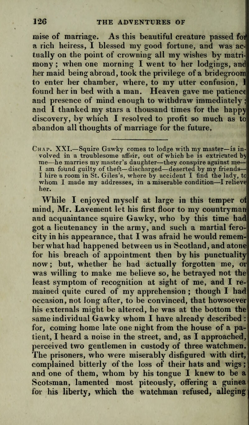 raise of raarriage. As this beautiful creature passed foi a rich heiress, I blessed my good fortune, and was ac¬ tually on the point of crowning all my wishes by matri¬ mony ; when one morning I went to her lodgings, am her maid being abroad, took the privilege of a bridegroom to enter her chamber, where, to my utter confusion, 1 found her in bed with a man. Heaven gave me patience and presence of mind enough to withdraw immediately; and I thanked my stars a thousand times for the happy discovery, by which I resolved to profit so much as to abandon all thoughts of marriage for the future. Chap. XXI.—Squire Gawky comes to lodge with my master—is in¬ volved in a troublesome affair, out of which he is extricated hy me—he marries my master’s daughter—they conspire against me— I am found guilty of theft—discharged—deserted by my friends— I hire a room in St. Giles’s, where by accident I find the lady, to whom I made my addresses, in a miserable condition—I relieve her. While I enjoyed myself at large in this temper of mind, Mr. Lavement let his first floor to my countryman and acquaintance squire Gawky, who by this time had got a lieutenancy in the army, and such a martial fero¬ city in his appearance, that I was afraid he would remem¬ ber what had happened between us in Scotland, and atone for his breach of appointment then by his punctuality now; but, whether he had actually forgotten me, or was willing to make me believe so, he betrayed not the least symptom of recognition at sight of me, and I re¬ mained quite cured of my apprehension ; though I had occasion, not long after, to be convinced, that howsoever his externals might be altered, he was at the bottom the same individual Gawky whom I have already described : for, coming home late one night from the house of a pa¬ tient, I heard a noise in the street, and, as I approached, perceived two gentlemen in custody of three watchmen. The prisoners, who were miserably disfigured with dirt, complained bitterly of the loss of their hats and wigs; and one of them, whom by his tongue I knew to be a Scotsman, lamented most piteously, offering a guinea for his liberty, which the watchman refused, alleging