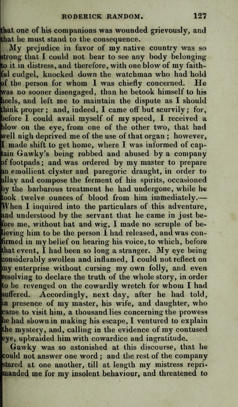 that one of his companions was wounded grievously, and that he must stand to the consequence. My prejudice in favor of my native country was so strong that I could not bear to see any body belonging to it in distress, and therefore, with one blow of my faith¬ ful cudgel, knocked down the watchman who had hold of the person for whom 1 Avas chiefly concerned. He was no sooner disengaged, than he betook himself to his reels, and left me to maintain the dispute as I should ,hink proper ; and, indeed, I came off but scurvily ; for, )efore I could avail myself of my speed, I received a )low on the eye, from one of the other two, that had rvell nigh deprived me of the use of that organ ; however, [ made shift to get home, where I was informed of cap¬ tain Gawky’s being robbed and abused by a company jf footpads; and was ordered by my master to prepare in emollient clyster and paregoric draught, in order to illay and compose the ferment of his spirits, occasioned )y the barbarous treatment he had undergone, while he took twelve ounces of blood from him immediately.— When I inquired into the particulars of this adventure, ind understood by the servant that he came in just be¬ fore me, without hat and wig, I made no scruple of be- ieving him to be the person I had released, and was con¬ firmed in my belief on hearing his voice, to which, before that event, I had been so long a stranger. My eye being considerably swollen and inflamed, I could not reflect on my enterprise without cursing my own folly, and even resolving to declare the truth of the whole story, in order to be revenged on the cowardly wretch for whom I had suffered. Accordingly, next day, after he had told, in presence of my master, his wife, and daughter, who came to visit him, a thousand lies concerning the prowess he had shown in making his escape, I ventured to explain the mystery, and, calling in the evidence of my contused eye, upbraided him with cowardice and ingratitude. Gawky was so astonished at this discourse, that he could not answer one word ; and the rest of the company stared at one another, till at length my mistress repri¬ manded me for my insolent behaviour, and threatened to