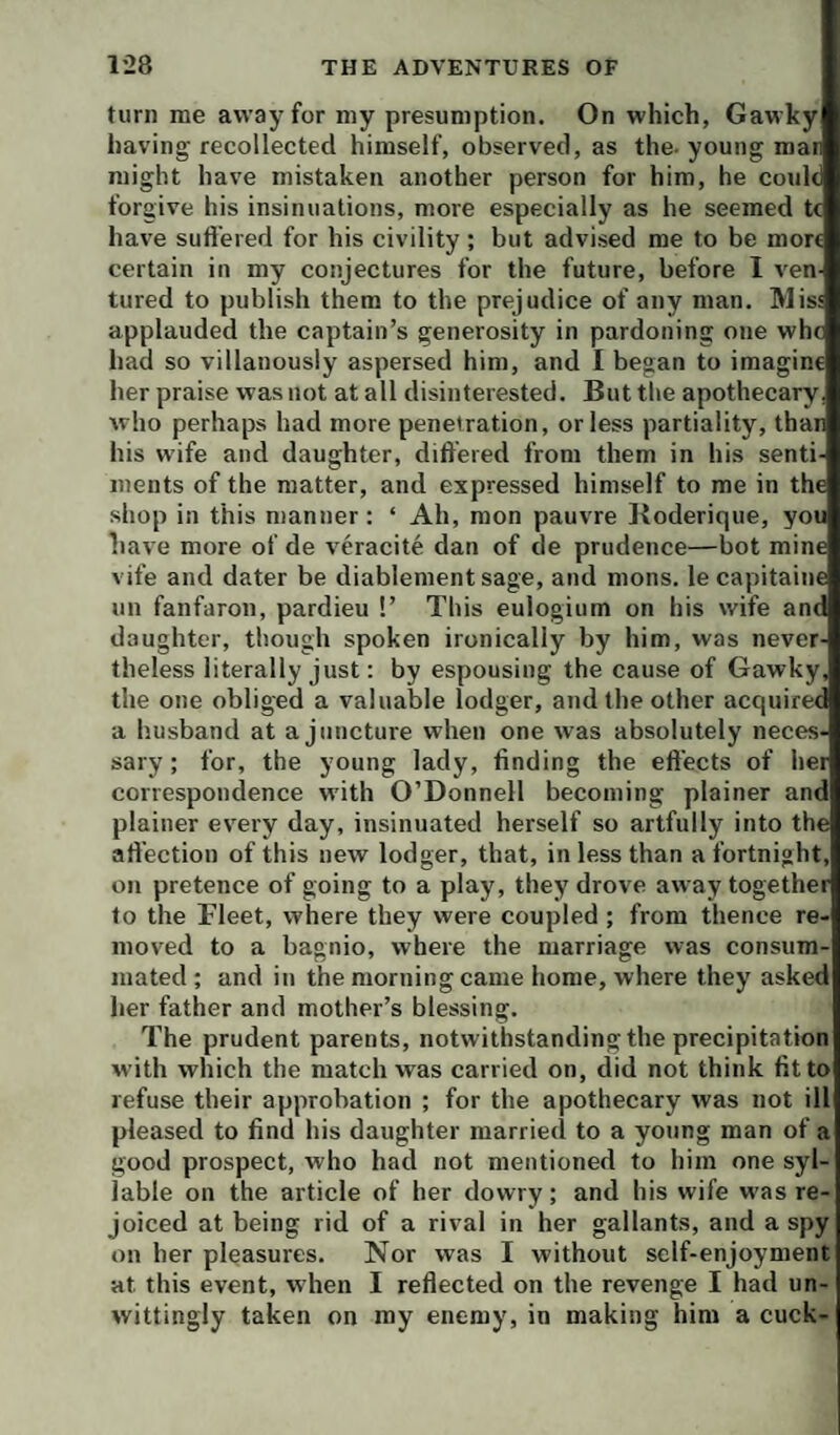 turn me away for my presumption. On which, Gawky having recollected himself, observed, as the- young man might have mistaken another person for him, he conic forgive his insinuations, more especially as he seemed tc have sufl'ered for his civility; but advised me to be more certain in my conjectures for the future, before 1 ven tured to publish them to the prejudice of any man. Miss applauded the captain’s generosity in pardoning one whc had so villanously aspersed him, and I began to imagine her praise was not at all disinterested. But the apothecary, who perhaps had more penetration, or less partiality, than his wife and daughter, differed from them in his senti iiients of the matter, and expressed himself to me in the shop in this manner: ‘ Ah, mon pauvre Boderique, you have more of de veracite dan of de prudence—bot mine vife and dater be diablementsage, and mons. lecapitaine nn fanfaron, pardieu !’ This eulogium on his wife and daughter, though spoken ironically by him, was never¬ theless literally just: by espousing the cause of Gawky, the one obliged a valuable lodger, and the other acquiree a husband at a juncture when one was absolutely neces¬ sary ; for, the young lady, finding the effects of hei correspondence with O’Donnell becoming plainer and plainer every day, insinuated herself so artfully into the affection of this new lodger, that, in less than a fortnight, on pretence of going to a play, they drove away together to the Fleet, where they were coupled ; from thence re¬ moved to a bagnio, where the marriage was consum¬ mated ; and in the morning came home, where they asked her father and mother’s blessing. The prudent parents, notwithstanding the precipitation with which the match was carried on, did not think fit to refuse their approbation ; for the apothecary was not ill pleased to find his daughter married to a young man of a good prospect, who had not mentioned to him one syl¬ lable on the article of her dowry; and his wife w'as re¬ joiced at being rid of a rival in her gallants, and a spy on her pleasures. Nor was I without self-enjoyment at this event, when I reflected on the revenge I had un¬ wittingly taken on my enemy, in making him a cuck-