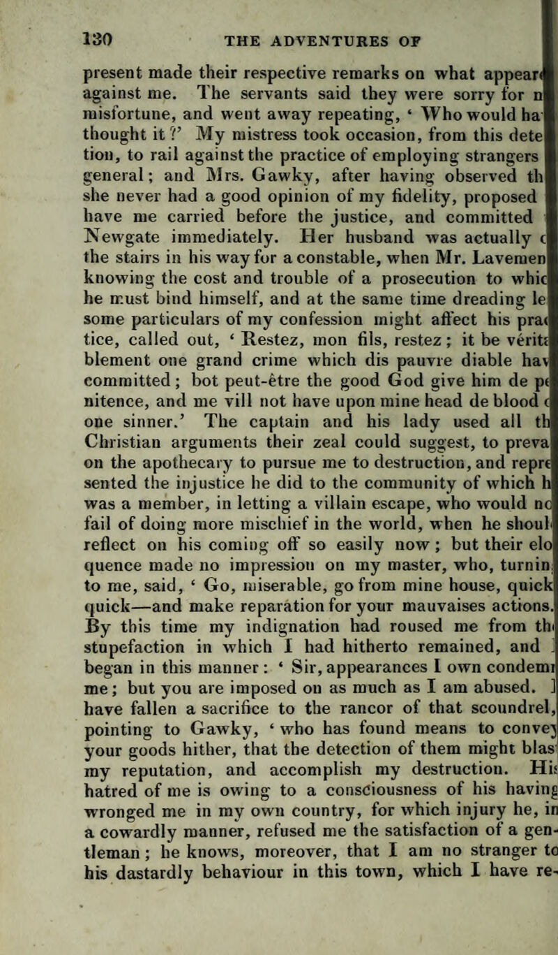 present made their respective remarks on what appear against me. The servants said they were sorry for n misfortune, and went away repeating, ‘ Who would ha thought it ?’ My mistress took occasion, from this dete tion, to rail against the practice of employing strangers general; and Mrs. Gawky, after having observed th she never had a good opinion of my fidelity, proposed have me carried before the justice, and committed Newgate immediately. Her husband was actually t the stairs in his way for a constable, when Mr. Lavemen knowing the cost and trouble of a prosecution to whic he must bind himself, and at the same time dreading le some particulars of my confession might affect his prat tice, called out, ‘ Restez, mon fils, restez; it be veritt blement one grand crime which dis pauvre diable hav committed; bot peut-^tre the good God give him de pt nitence, and me vill not have upon mine head de blood c one sinner.’ The captain and his lady used all th Christian arguments their zeal could suggest, to preva on the apothecary to pursue me to destruction, and reprt sented the injustice he did to the community of which h was a member, in letting a villain escape, who would nc fail of doing more mischief in the world, when he shouh reflect on his coming off so easily now; but their elo quence made no impression on my master, who, turnin: to me, said, ‘ Go, miserable, go from mine house, quick (juick—and make reparation for your mauvaises actions. By this time my indignation had roused me from thi stupefaction in which I had hitherto remained, and ^ began in this manner : ‘ Sir, appearances I own condemi me; but you are imposed on as much as I am abused. ] have fallen a sacrifice to the rancor of that scoundrel, pointing to Gawky, ‘ who has found means to convej your goods hither, that the detection of them might bias my reputation, and accomplish my destruction. His hatred of me is owing to a consciousness of his having wronged me in my own country, for which injury he, in a cowardly manner, refused me the satisfaction of a gen¬ tleman ; he knows, moreover, that I am no stranger to his dastardly behaviour in this town, which I have re-