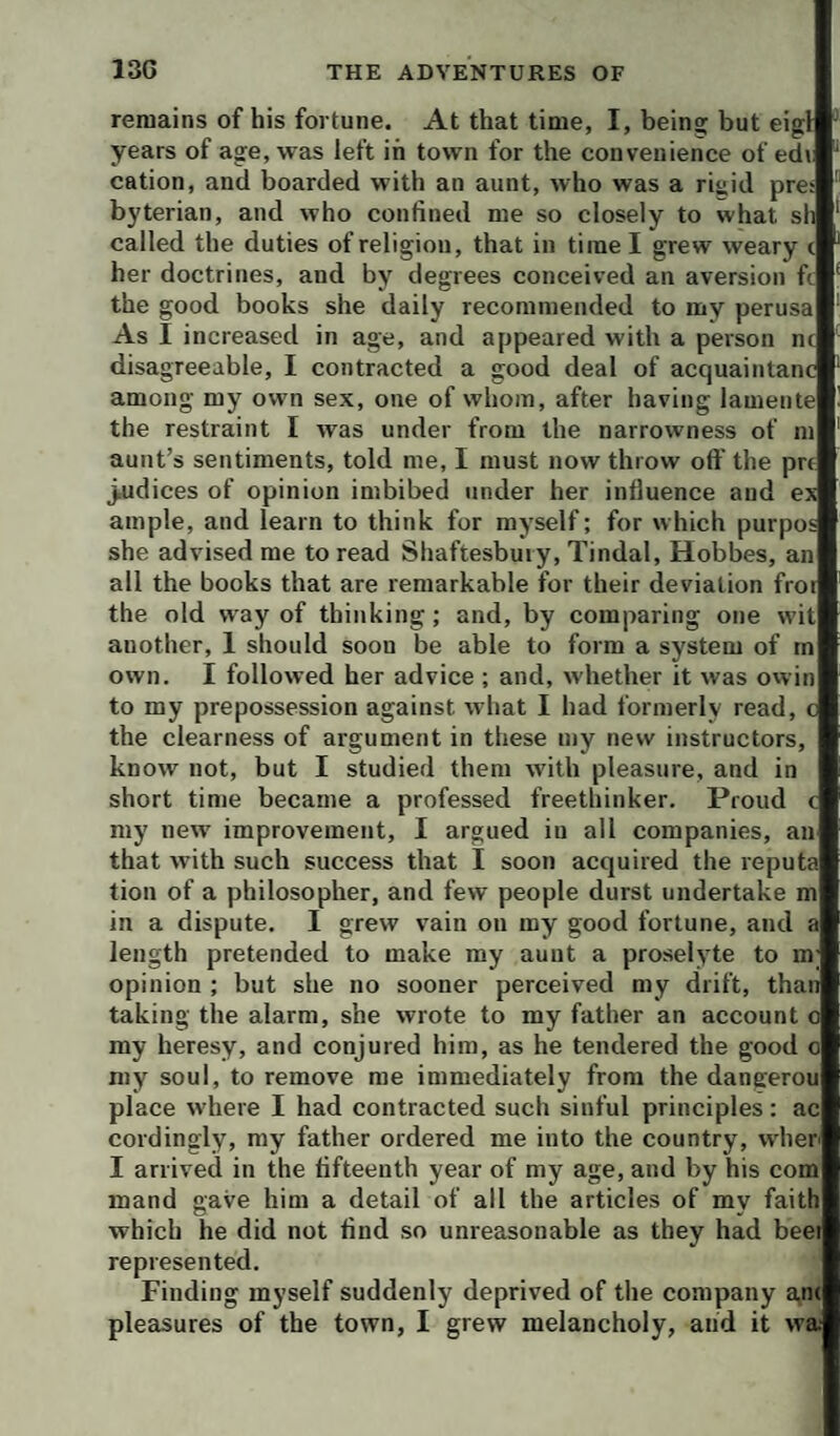 remains of his fortune. At that time, I, being but eigl years of age, was left in town for the convenience of ed» cation, and boarded with an aunt, who was a riaid pres byterian, and who confined me so closely to what sli called the duties of religion, that in time I grew weary c her doctrines, and by degrees conceived an aversion ft the good books she daily recommended to my perusa As I increased in age, and appeared with a person nc disagreeable, I contracted a good deal of acquaintanc among my own sex, one of whom, after having lamente the restraint I was under from the narrowness of m aunt’s sentiments, told me, I must now throw off the prt ^dices of opinion imbibed under her influence and ex ample, and learn to think for myself; for which purpos she advised me to read Shaftesbury, Tindal, Hobbes, an all the books that are remarkable for their deviation frot the old way of thinking; and, by comparing one wit another, 1 should soon be able to form a system of tn own. I followed her advice ; and, whether it was owin to my prepossession against what I had formerly read, c the clearness of argument in these my new instructors, know not, but I studied them with pleasure, and in short time became a professed freethinker. Proud c my new improvement, I argued in all companies, an that with such success that I soon acquired the reputa tion of a philosopher, and few people durst undertake m in a dispute. I grew vain on my good fortune, and a length pretended to make my aunt a proselyte to m opinion ; but she no sooner perceived my drift, than taking the alarm, she wrote to my father an account o my heresy, and conjured him, as he tendered the good o my soul, to remove me immediately from the dangerou place where I had contracted such sinful principles: ac cordingly, my father ordered me into the country, when I arrived in the fifteenth year of my age, and by his com mand gave him a detail of all the articles of my faith which he did not find .so unreasonable as they had beet represented. Finding myself suddenly deprived of the company an( pleasures of the town, I grew melancholy, and it wai