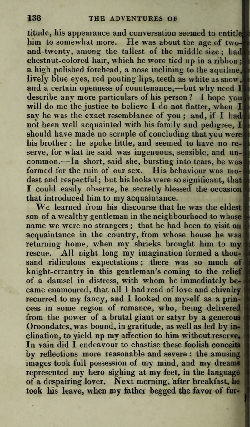 titude, liis appearance and conversation seemed to entitle him to somewhat more. He was about the age of two- and-twenty, among the tallest of the middle size; had chestnut-colored hair, which he wore tied up in a ribbon; a high polished forehead, a nose inclining to the aquiline, lively blue eyes, red pouting lips, teeth as white as snow, and a certain openness of countenance,—but why need I describe any more particulars of his person ? I hope you will do me the justice to believe I do not flatter, when I say he was the exact resemblance of you ; and, if I had not been well acquainted with his family and pedigree, I should have made no scruple of concluding that you were his brother : he spoke little, and seemed to have no re¬ serve, for what he said was ingenuous, sensible, and un¬ common.—In short, said she, bursting into tears, he was formed for the ruin of our sex. His behaviour was mo¬ dest and respectful; but his looks were so significant, that I could easily observe, he secretly blessed the occasion that introduced him to my acquaintance. We learned from his discourse that he was the eldest son of a wealthy gentleman in the neighbourhood to whose name we were no strangers; that he had been to visit an acquaintance in the country, from whose house he was returning home, when my shrieks brought him to my rescue. All night long my imagination formed a thou¬ sand ridiculous expectations; there was so much of knight-errantry in this gentleman’s coming to the relief of a damsel in distress, with whom he immediately be¬ came enamoured, that all I had read of love and chivalry; recurred to my fancy, and I looked on myself as a prin¬ cess in some region of romance, who, being delivered from the power of a brutal giant or satyr by a generous Oroondates, was bound, in gratitude, as well as led by in- , clination, to yield up my affection to him without reserve. In vain did I endeavour to chastise these foolish conceits by reflections more reasonable and severe : the amusing images took full possession of my mind, and my dreams represented my hero sighing at my feet, in the language of a despairing lover. Next morning, after breakfast, he took his leave, when my father begged the favor of fur-