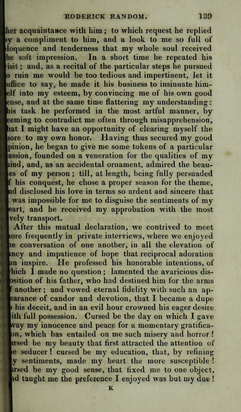 her acquaintance with him; to which request he replied »y a compliment to him, and a look to me so full of iloquence and tenderness that my whole soul received he soft impression. In a short time he repeated his 'isit; and, as a recital of the particular steps he pursued o ruin me would be too tedious and impertinent, let it iiffice to say, he made it his business to insinuate him- elf into my esteem, by convincing me of his own good ense, and at the same time flattering my understanding: his task he performed in the most artful manner, by eeming to contradict me often through misapprehension, hat I might have an opportunity of clearing myself the Lore to my own honor. Having thus secured my good Ipinion, he began to give me some tokens of a particular lassion, founded on a veneration for the qualities of my hind, and, as an accidental ornament, admired the bean¬ ies of my person ; till, at length, being fully persuaded If his conquest, he chose a proper season for the theme, nd disclosed his love in terms so ardent and sincere that I was impossible for me to disguise the sentiments of my leart, and he received my approbation with the most Ively transport. I After this mutual declaration, we contrived to meet lore frequently in private interviews, where we enjoyed lie conversation of one another, in all the elevation of lincy and impatience of hope that reciprocal adoration lin inspire. He professed his honorable intentions, of fthich 1 made no question ; lamented the avaricious dis- losition of his father, who had destined him for the arms ■ another; and vowed eternal fidelity with such an ap- iearance of candor and devotion, that I became a dupe V his deceit, and in an evil hour crowned his eager desire ■ith full possession. Cursed be the day on which I gave way my innocence and peace for a momentary gratifica- lon, which has entailed on me such misery and horror ! fcrsed be my beauty that first attracted the attention of Be seducer ! cursed be my education, that, by refining ly sentiments, made my heart the more susceptible ! ■irsed be my good sense, that fixed me to one object, lid taught me the preference I enjoyed was but my due ! I K
