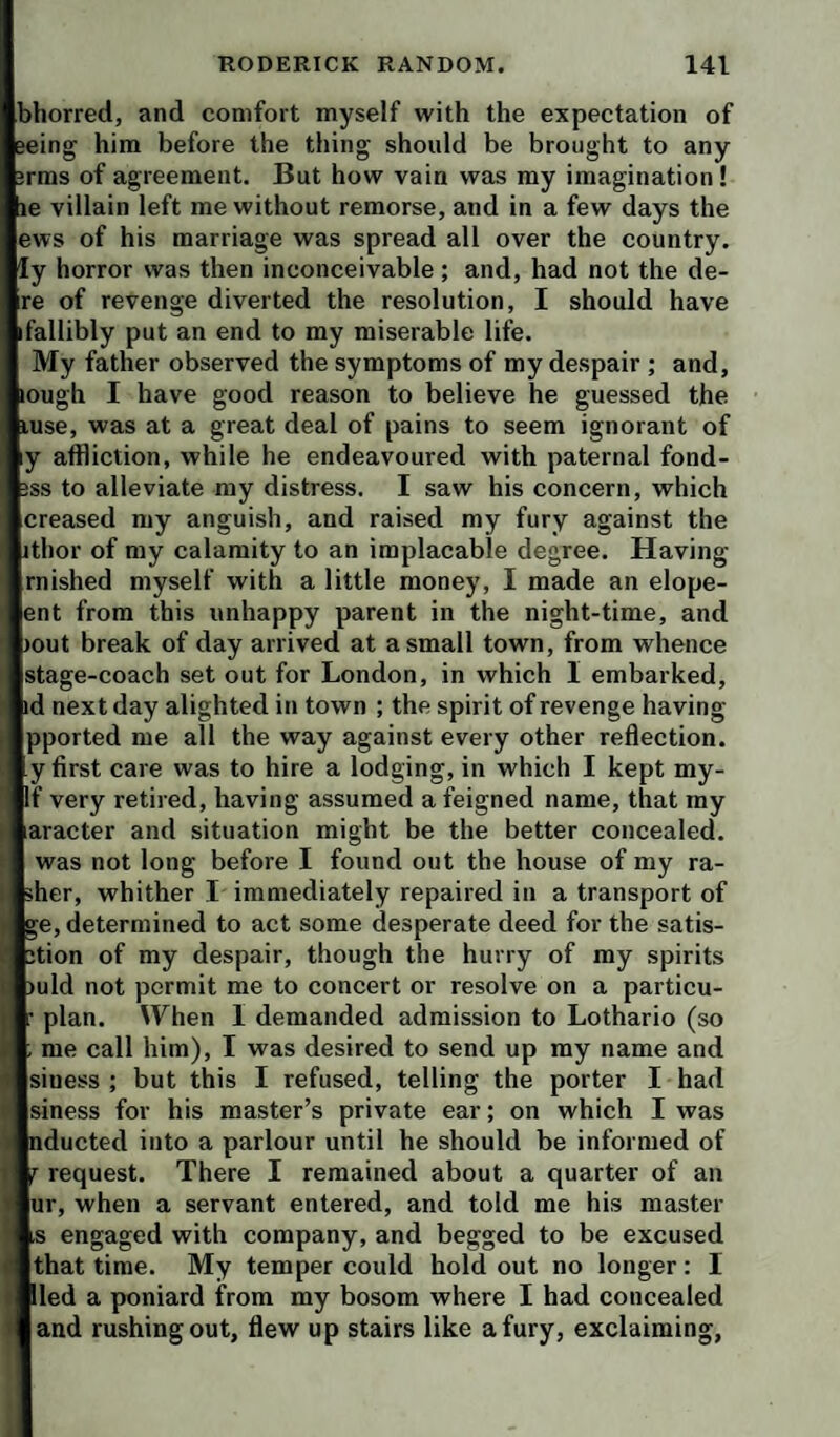 )horred, and comfort myself with the expectation of ^ him before the thing should be brought to any rms of agreement. But how vain was my imagination! le villain left me without remorse, and in a few days the ews of his marriage was spread all over the country, 'y horror was then inconceivable; and, had not the de- re of revenge diverted the resolution, I should have fallibly put an end to my miserable life. My father observed the symptoms of my despair ; and, ough I have good reason to believe he guessed the use, was at a great deal of pains to seem ignorant of y affliction, while he endeavoured with paternal fond- ss to alleviate my distress. I saw his concern, which creased my anguish, and raised my fury against the thor of my calamity to an implacable degree. Having rnished myself with a little money, I made an elope- ent from this unhappy parent in the night-time, and out break of day arrived at a small town, from whence stage-coach set out for London, in which I embarked, d next day alighted in town ; the spirit of revenge having pported me all the way against every other reflection, y first care was to hire a lodging, in which I kept my- If very retired, having assumed a feigned name, that my aracter and situation might be the better concealed, was not long before I found out the house of my ra¬ sher, whither I immediately repaired in a transport of ge, determined to act some desperate deed for the satis- tion of my despair, though the hurry of my spirits )uld not permit me to concert or resolve on a particu- plan. When I demanded admission to Lothario (so me call him), I was desired to send up my name and siness ; but this I refused, telling the porter I had siness for his master’s private ear; on which I was ducted into a parlour until he should be informed of request. There I remained about a quarter of an ur, when a servant entered, and told me his master s engaged with company, and begged to be excused that time. My temper could hold out no longer: I led a poniard from my bosom where I had concealed and rushing out, flew up stairs like a fury, exclaiming,