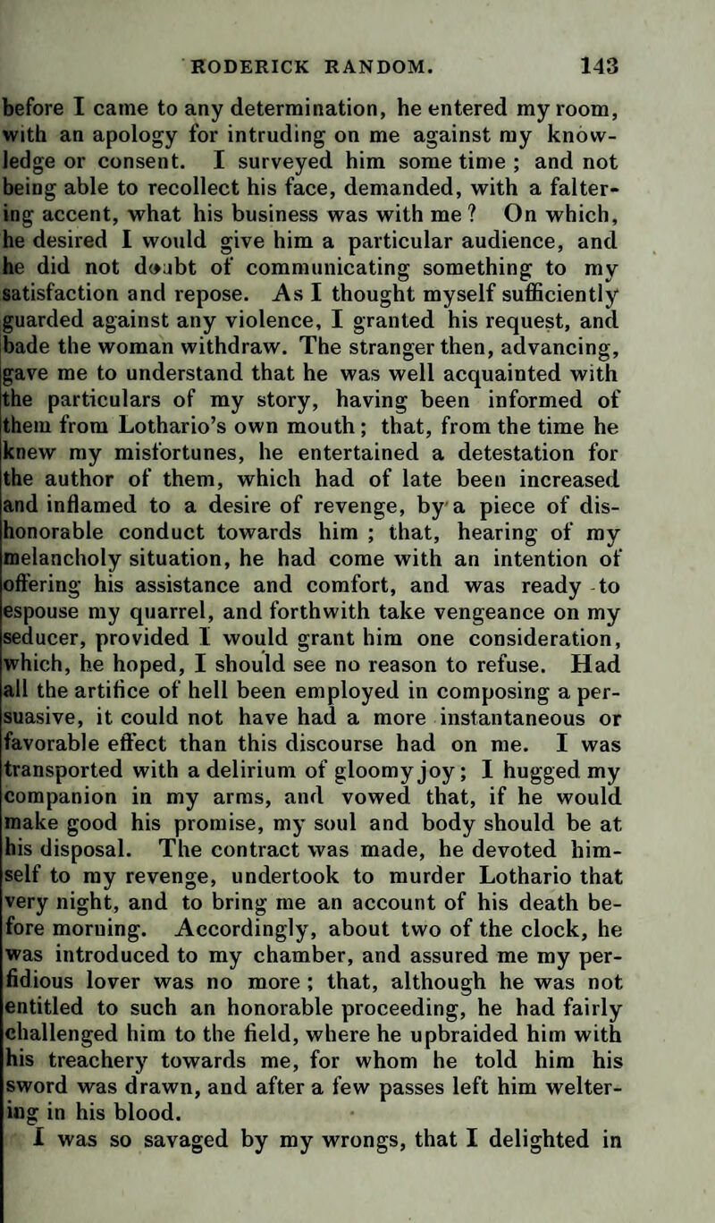 before I came to any determination, he entered my room, with an apology for intruding on me against my know¬ ledge or consent. I surveyed him some time ; and not being able to recollect his face, demanded, with a falter¬ ing accent, what his business was with me ? On which, he desired I would give him a particular audience, and he did not d(»abt of communicating something to my satisfaction and repose. As I thought myself sufficiently guarded against any violence, I granted his request, and bade the woman withdraw. The stranger then, advancing, gave me to understand that he was well acquainted with the particulars of my story, having been informed of them from Lothario’s own mouth ; that, from the time he knew my misfortunes, he entertained a detestation for the author of them, which had of late been increased and inflamed to a desire of revenge, by a piece of dis¬ honorable conduct towards him ; that, hearing of ray melancholy situation, he had come with an intention of oft’ering his assistance and comfort, and was ready to espouse my quarrel, and forthwith take vengeance on my seducer, provided I would grant him one consideration, which, he hoped, I should see no reason to refuse. Had all the artifice of hell been employed in composing a per¬ suasive, it could not have had a more instantaneous or favorable effect than this discourse had on me. I was transported with a delirium of gloomy joy; I hugged my companion in my arras, and vowed that, if he would make good his promise, my soul and body should be at his disposal. The contract was made, he devoted him¬ self to my revenge, undertook to murder Lothario that very night, and to bring me an account of his death be¬ fore morning. Accordingly, about two of the clock, he was introduced to my chamber, and assured me my per¬ fidious lover was no more ; that, although he was not entitled to such an honorable proceeding, he had fairly challenged him to the field, where he upbraided him with his treachery towards me, for whom he told him his sword was drawn, and after a few passes left him welter¬ ing in his blood. I was so savaged by my wrongs, that I delighted in