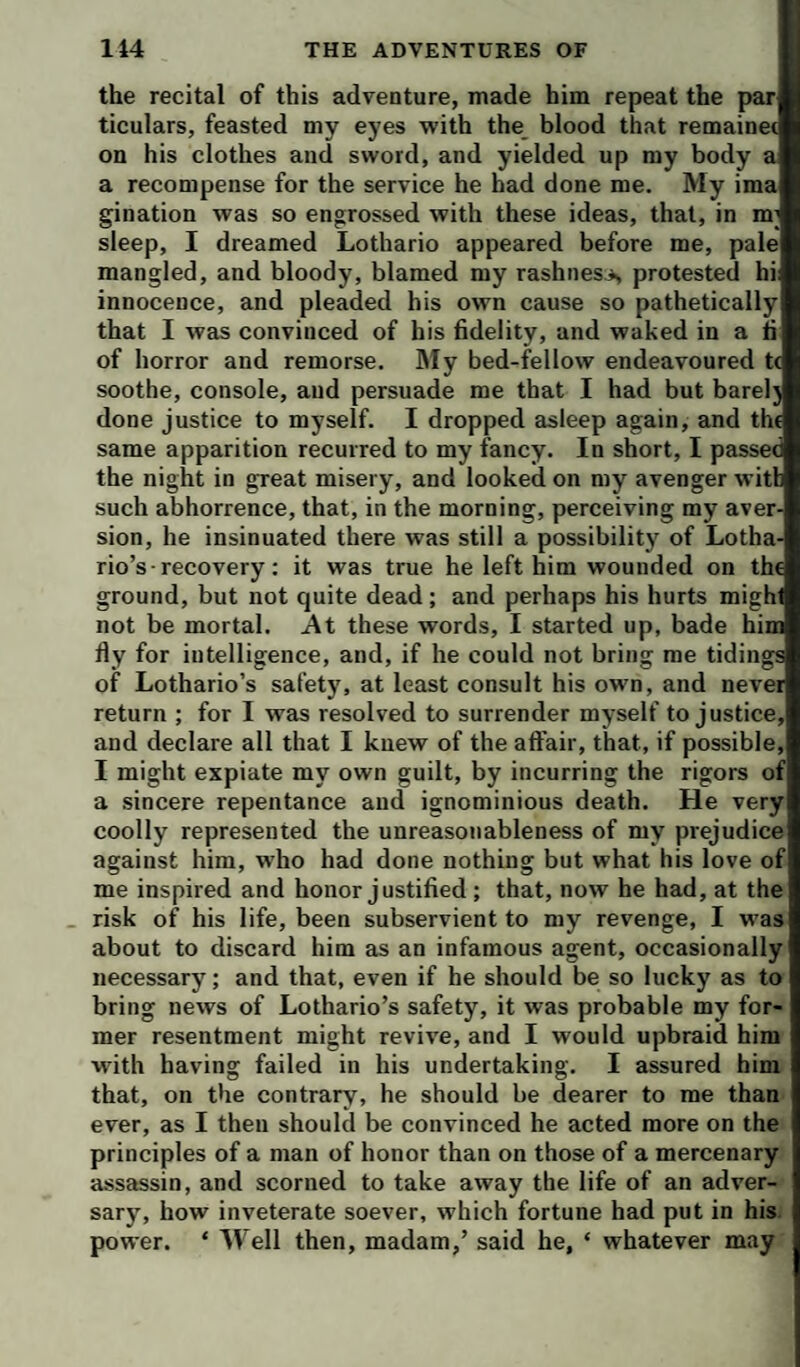 the recital of this adventure, made him repeat the par ticulars, feasted my eyes •with the blood that remainec on his clothes and sword, and yielded up my body a a recompense for the service he had done me. My ima gination was so engrossed with these ideas, that, in m; sleep, I dreamed Lothario appeared before me, pale mangled, and bloody, blamed my rashness protested hi innocence, and pleaded his own cause so pathetically that I was convinced of his fidelity, and waked in a fi of horror and remorse. My bed-fellow endeavoured t< soothe, console, and persuade me that I had but barelj done justice to myself. I dropped asleep again, and th( same apparition recurred to my fancy. In short, I passed the night in great misery, and looked on my avenger witl such abhorrence, that, in the morning, perceiving my aver¬ sion, he insinuated there was still a possibility of Lotha¬ rio’s • recovery; it was true he left him wounded on th( ground, but not quite dead ; and perhaps his hurts migh not be mortal. At these words, I started up, bade him fly for intelligence, and, if he could not bring me tidings of Lothario’s safety, at least consult his own, and never return ; for I w^ls resolved to surrender myself to justice, and declare all that I knew of the affair, that, if possible, I might expiate my own guilt, by incurring the rigors of a sincere repentance and ignominious death. He very coolly represented the unreasonableness of my prejudice against him, who had done nothing but what his love of me inspired and honor j ustified ; that, now he had, at the risk of his life, been subservient to my revenge, I was about to discard him as an infamous agent, occasionally necessary; and that, even if he should be so lucky as to bring news of Lothario’s safety, it was probable my for¬ mer resentment might revive, and I would upbraid him with having failed in his undertaking. I assured him that, on the contrary, he should be dearer to me than ever, as I then should be convinced he acted more on the principles of a man of honor than on those of a mercenary assassin, and scorned to take away the life of an adver¬ sary, how inveterate soever, which fortune had put in his power. ‘ Well then, madam,’ said he, ‘ whatever may