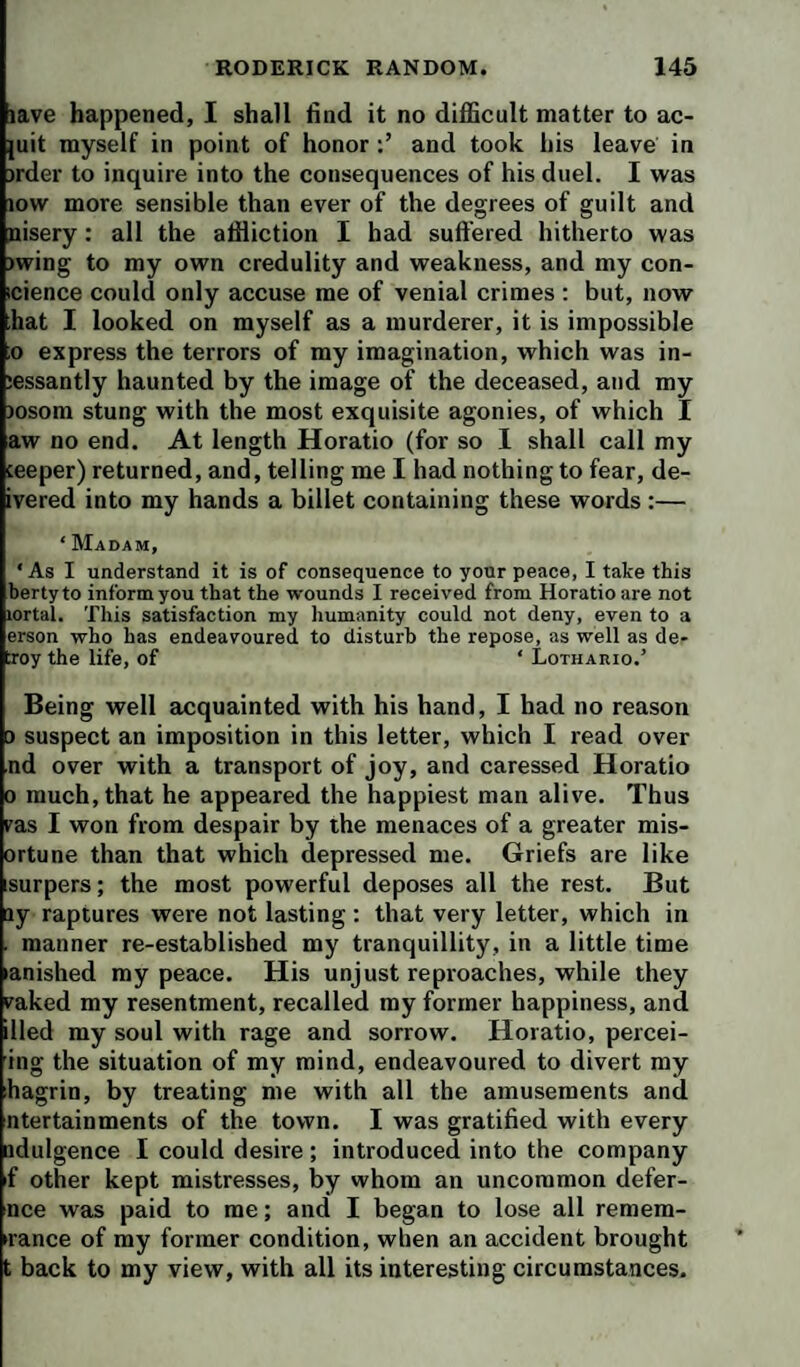 lave happened, I shall find it no difiScult matter to ac- juit myself in point of honor and took his leave in irder to inquire into the consequences of his duel. I was low more sensible than ever of the degrees of guilt and nisery: all the affliction I had suffered hitherto was )wing to my own credulity and weakness, and my con- icience could only accuse me of venial crimes ; but, now hat I looked on myself as a murderer, it is impossible ;o express the terrors of my imagination, which was in- lessantly haunted by the image of the deceased, and my )osom stung with the most exquisite agonies, of which I aw no end. At length Horatio (for so I shall call my ceeper) returned, and, telling me I had nothing to fear, de- ivered into my hands a billet containing these words :— ‘ Madam, ‘ As I understand it is of consequence to your peace, I take this bertyto inform you that the wounds I received from Horatio are not lortal. This satisfaction my liumanity could not deny, even to a erson who has endeavoured to disturb the repose, as well as de¬ troy the life, of ‘ Lothario.’ Being well acquainted with his hand, I had no reason ) suspect an imposition in this letter, which I read over nd over with a transport of joy, and caressed Horatio 0 much, that he appeared the happiest man alive. Thus ras I won from despair by the menaces of a greater mis- ortune than that which depressed me. Griefs are like isurpers; the most powerful deposes all the rest. But ay raptures were not lasting : that very letter, which in . manner re-established my tranquillity, in a little time lanished my peace. His unjust reproaches, while they vaked my resentment, recalled my former happiness, and died my soul with rage and sorrow. Horatio, percei- ing the situation of my mind, endeavoured to divert my hagrin, by treating me with all the amusements and ntertainments of the town. I was gratified with every adulgence I could desire; introduced into the company if other kept mistresses, by whom an uncommon defer- nce was paid to me; and I began to lose all remem- irance of my former condition, when an accident brought t back to my view, with all its interesting circumstances.