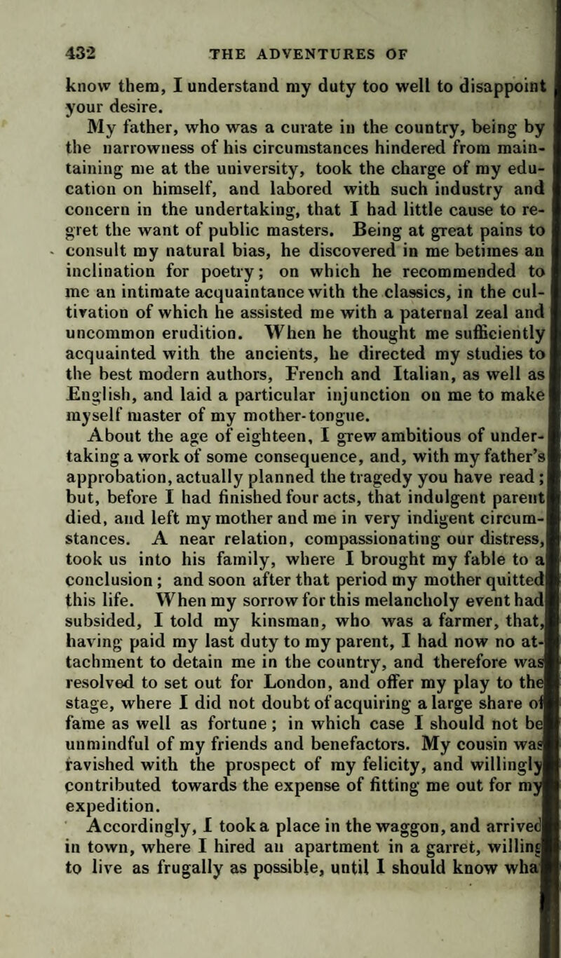 know them, I understand my duty too well to disappoint your desire. My father, who was a curate in the country, being by the narrowness of his circumstances hindered from main¬ taining me at the university, took the charge of my edu¬ cation on himself, and labored with such industry and concern in the undertaking, that I had little cause to re¬ gret the want of public masters. Being at great pains to consult my natural bias, he discovered in me betimes an inclination for poetry; on which he recommended to me an intimate acquaintance with the classics, in the cul¬ tivation of which he assisted me with a paternal zeal and uncommon erudition. When he thought me sufficiently acquainted with the ancients, he directed my studies to the best modern authors, French and Italian, as well as English, and laid a particular injunction on me to make myself master of my mother-tongue. About the age of eighteen, I grew ambitious of under¬ taking a work of some consequence, and, with my father’s approbation, actually planned the tragedy you have read ; but, before I had finished four acts, that indulgent parent died, and left my mother and me in very indigent circum¬ stances. A near relation, compassionating our distress, took us into his family, where I brought my fable to a conclusion ; and soon after that period my mother quitted this life. When my sorrow for this melancholy event had subsided, I told my kinsman, who was a farmer, that, having paid my last duty to my parent, I had now no at¬ tachment to detain me in the country, and therefore was resolved to set out for London, and offer my play to the stage, where I did not doubt of acquiring a large share of fame as well as fortune; in which case I should not be unmindful of my friends and benefactors. My cousin was ravished with the prospect of my felicity, and willingly contributed towards the expense of fitting me out for my expedition. Accordingly, I took a place in the waggon, and arrived in town, where I hired an apartment in a garret, willins to live as frugally as possible, until 1 should know wha