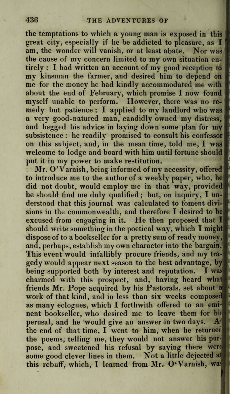 the temptations to which a young man is exposed in this great city, especially if he be addicted to pleasure, as I am, the wonder will vanish, or at least abate. Nor was the cause of my concern limited to my own situation en¬ tirely : I had written an account of my good reception to my kinsman the farmer, and desired him to depend on me for the money he had kindly accommodated me with about the end of February, which promise I now found myself unable to perform. However, there was no re¬ medy but patience : I applied to my landlord who was I a very good-natured man, candidly owned my distress, and begged his advice in laying down some plan for my subsistence : he readily promised to consult his confessor! on this subject, and, in the mean time, told me, I was welcome to lodge and board with him until fortune should | put it in my power to make restitution. Mr. O’Varnish, being informed of my necessity, offered! to introduce me to the author of a weekly paper, who, hej did not doubt, would employ me in that way, providedi he should find me duly qualified; but, on inquiry, I un-l derstood that this journal was calculated to foment divi-| sions in the commonwealth, and therefore I desired to be| excused from engaging in it. He then proposed that should write something in the poetical way, which T might dispose of to a bookseller for a pretty sum of ready money,! and, perhaps, establish my own character into the bargain.! This event would infallibly procure friends, and my tra-l gedy would appear next season to the best advantage, byj being supported both by interest and reputation. I was! charmed with this prospect, and, having heard what] friends Mr. Pope acquired by his Pastorals, set about work of that kind, and in less than six weeks composed as many eclogues, which I forthwith offered to an enii^ nent bookseller, who desired me to leave them for hisj perusal, and he would give an answer in two days. Ai the end of that time, I went to him, when he returnedl the poems, telling me, they would not answer his pur-f pose, and sweetened his refusal by saying there wer(| some good clever lines in them. Not a little dejected all this rebuff, which, I learned from Mr. 0‘Varnish, wa‘|