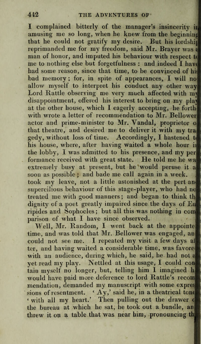 I complained bitterly of the manager’s insincerity ii amusing me so long, when he knew from the beginning that he could not gratify my desire. But his lordshij reprimanded me for my freedom, said Mr. Brayer was < man of honor, and imputed his behaviour with respect t( me to nothing else but forgetfulness : and indeed 1 hav< had some reason, since that time, to be convinced of hit bad memory; for, in spite of appearances, I will no allow myself to interpret his conduct any other way Lord Rattle observing me very much affected with mi disappointment, offered his interest to bring on my pla; at the other house, which I eagerly accepting, he forth with wrote a letter of recommendation to Mr. Bellower actor and prime-minister to Mr. Vandal, proprietor o that theatre, and desired me to deliver it with my tra gedy, without loss of time. Accordingly, I hastened t his house, where, after having waited a whole hour i; the lobby, I was admitted to his presence, and my per formance received with great state. He told me he wa extremely busy at present, but he would peruse it a soon as possible; and bade me call again in a week, took my leave, not a little astonished at the pert an supercilious behaviour of this stage-player, who had ne treated me with good manners; and began to think th dignity of a poet greatly impaired since the days of Ei ripides and Sophocles; but all this was nothing in com parison of what I have since observed. Well, Mr. Random, I went back at the appointe time, and was told that Mr. Bellower was engaged, an could not see me. I repeated my visit a few days aj ter, and having waited a considerable time, was favorer with an audience, during which, he said, he had not a yet read my play. Nettled at this usage, I could con tain myself no longer, but, telling him I imagined h would have paid more deference to lord Rattle’s recora mendation, demanded my manuscript with some expres sions of resentment. ‘ Ay,’ said he, in a theatrical ton( ‘ with all my heart.’ Then pulling out the drawer c the bureau at which he sat, he took out a bundle, an threw it on a table that was near him, pronouncing th