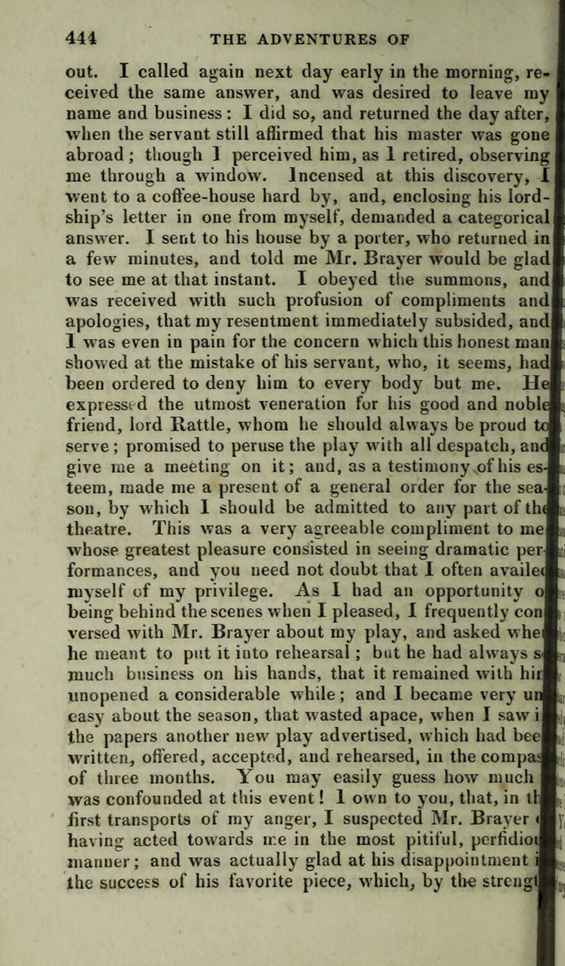 out. I called again next day early in the morning, re¬ ceived the same answer, and was desired to leave my name and business: I did so, and returned the day after, when the servant still aflirmed that his master was gone abroad ; though 1 perceived him, as 1 retired, observing me through a window'. Incensed at this discovery, 1 went to a coffee-house hard by, and, enclosing his lord¬ ship’s letter in one from myself, demanded a categorical answer. I sent to his house by a porter, who returned in a few minutes, and told me Mr. Brayer would be glad to see me at that instant. I obeyed tlie summons, and was received with such profusion of compliments and apologies, that my resentment immediately subsided, and 1 was even in pain for the concern which this honest man showed at the mistake of his servant, who, it seems, hai been ordered to deny him to every body but me. H expressed the utmost veneration for his good and nobl friend, lord Rattle, whom he should always be proud serve; promised to peruse the play with all despatch, an give me a meeting on it; and, as a testimony of his es teem, made me a present of a general order for the sea sou, by which 1 should be admitted to any part of th theatre. This was a very agreeable compliment to me whose greatest pleasure consisted in seeing dramatic per formances, and you need not doubt that I often availe myself of my privilege. As I had an opportunity oj being behind the scenes when I pleased, 1 frequently con versed with Mr. Brayer about my play, and asked whe he meant to put it into rehearsal; but he had always & much business on his hands, that it remained with hi unopened a considerable while; and I became very u easy about the season, that wasted apace, when I saw i the papers another new play advertised, which had beej written, ofi’ered, accepted, and rehearsed, in the comp of three months. You may easily guess how much was confounded at this event! 1 ow n to you, that, in t: first transports of my anger, I suspected Mr. Brayer <| having acted towards me in the most pitiful, perfidio manner; and was actually glad at his disappointment I the success of his favorite piece, which, by the strengi