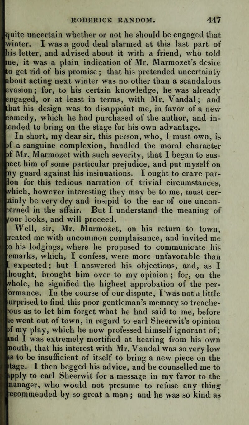 quite uncertain whether or not he should be engaged that winter. I was a good deal alarmed at this last part of his letter, and advised about it with a friend, who told me, it was a plain indication of Mr. Marmozet’s desire to get rid of his promise ; that his pretended uncertainty about acting next winter was no other than a scandalous evasion; for, to his certain knowledge, he was already engaged, or at least in terms, with Mr. Vandal; and that his design was to disappoint me, in favor of a new eomedy, which he had purchased of the author, and in- ended to bring on the stage for his own advantage. In short, my dear sir, this person, who, I must own, is )f a sanguine complexion, handled the moral character )f Mr. Marmozet with such severity, that I began to sus- lect him of some particular prejudice, and put myself on ny guard against his insinuations. I ought to crave par- ion for this tedious narration of trivial circumstances, vhich, however interesting they may be to me, must cer- ainly be very dry and insipid to the ear of one uncon- lerned in the affair. But I understand the meaning of (Tour looks, and will proceed. Well, sir, Mr. Marmozet, on his return to town, reated me with uncommon complaisance, and invited me ;o his lodgings, where he proposed to communicate his emarks, which, I confess, were more unfavorable than expected; but I answered his objections, and, as I bought, brought him over to my opinion ; for, on the vhole, he signified the highest approbation of the per- ormance. In the course of our dispute, I was not a little urprised to find this poor gentleman’s memory so treache- ous as to let him forget what he had said to me, before le went out of town, in regard to earl Sheerwit’s opinion )f my play, which he now professed himself ignorant of; md I was extremely mortified at hearing from his own nouth, that his interest with Mr. Vandal was so very low IS to be insufficient of itself to bring a new piece on the itage. I then begged his advice, and he counselled me to ipply to earl Sheerwit for a message in my favor to the nanager, who would not presume to refuse any thing ecommended by so great a man; and he was so kind as