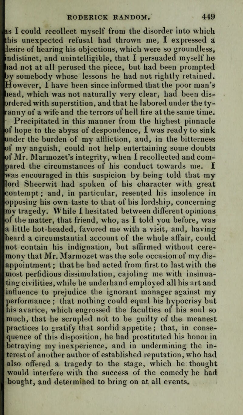 IS I could recollect myself from the disorder into which his unexpected refusal had thrown me, I expressed a lesire of hearing his objections, which were so groundless, ndistinct, and unintelligible, that I persuaded myself he lad not at all perused the piece, but had been prompted jy somebody whose lessons he had not rightly retained. However, I have been since informed that the poor man’s lead, which was not naturally very clear, had been dis- ardered with superstition, and that he labored under the ty- anny of a wife and the terrors of hell fire at the same time. Precipitated in this manner from the highest pinnacle of hope to the abyss of despondence, I was ready to sink under the burden of my affliction, and, in the bitterness of my anguish, could not help entertaining some doubts of Mr. Marmozet’s integrity, when I recollected and com¬ pared the circumstances of his conduct towards me. I was encouraged in this suspicion by being told that my lord Sheerwit had spoken of his character with great contempt; and, in particular, resented his insolence in opposing his own taste to that of his lordship, concerning my tragedy. While I hesitated between different opinions of the matter, that friend, who, as I told you before, was a little hot-headed, favored me with a visit, and, having heard a circumstantial account of the whole affair, could not contain his indignation, but affirmed without cere¬ mony that Mr. Marraozet was the sole occasion of my dis¬ appointment ; that he had acted from first to last with the most perfidious dissimulation, cajoling me with insinua¬ ting civilities, while he underhand employed all his art and influence to prejudice the ignorant manager against my performance ; that nothing could equal his hypocrisy but ins avarice, which engrossed the faculties of his soul so much, that he scrupled not to be guilty of the meanest practices to gratify that sordid appetite; that, in conse¬ quence of this disposition, he had prostituted his honor in betraying my inexperience, and in undermining the in¬ terest of another author of established reputation, who had also offered a tragedy to the stage, which he thought would interfere with the success of the comedy he had bought, and determined to bring on at all events.