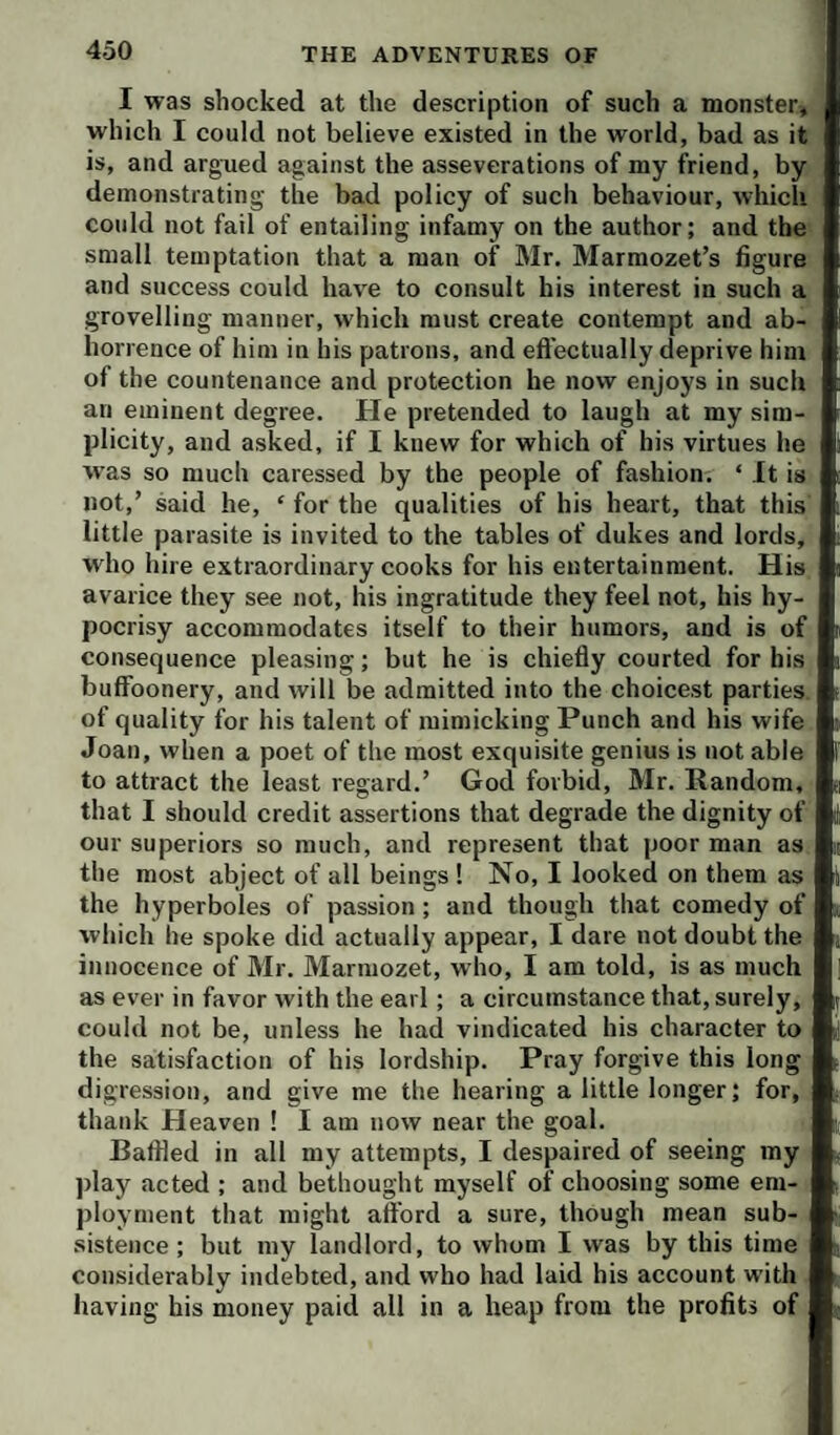 I was shocked at the description of such a monster, which I could not believe existed in the world, bad as it is, and argued against the asseverations of my friend, by demonstrating- the bad policy of such behaviour, which could not fail of entailing infamy on the author; and the small temptation that a man of Mr. Marmozet’s figure and success could have to consult his interest in such a grovelling manner, which must create contempt and ab¬ horrence of him in his patrons, and eft’ectually deprive him of the countenance and protection he now enjoys in such an eminent degree. He pretended to laugh at my sim¬ plicity, and asked, if I knew for which of his virtues he w-as so much caressed by the people of fashion. ‘ It is not,’ said he, ‘ for the qualities of his heart, that this little parasite is invited to the tables of dukes and lords, who hire extraordinary cooks for his entertainment. His avarice they see not, his ingratitude they feel not, his hy¬ pocrisy accommodates itself to their humors, and is of consequence pleasing; but he is chiefly courted for his buffoonery, and will be admitted into the choicest parties of quality for his talent of mimicking Punch and his wife Joan, when a poet of the most exquisite genius is not able to attract the least regard.’ God forbid, Mr. Random, that I should credit assertions that degrade the dignity of our superiors so much, and represent that poor man as the most abject of all beings 1 No, I looked on them as the hyperboles of passion; and though that comedy of which he spoke did actually appear, I dare not doubt the innocence of Mr. Marmozet, who, I am told, is as much as ever in favor with the earl; a circumstance that, surely, could not be, unless he had vindicated his character to the satisfaction of his lordship. Pray forgive this long digression, and give me the hearing a little longer; for, thank Heaven 1 I am now near the goal. Baffled in all my attempts, I despaired of seeing my play acted ; and bethought myself of choosing some em¬ ployment that might aferd a sure, though mean sub¬ sistence ; but my landlord, to whom I was by this time considerably indebted, and who had laid his account with having his money paid all in a heap from the profits of