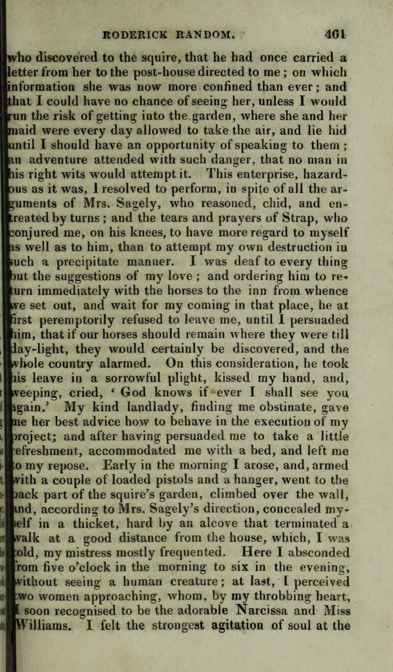 who discovered to the squire, that he had once carried a letter from her to the post-house directed to me; on which information she was now more confined than ever; and that I could have no chance of seeing her, unless I would run the risk of getting into the.garden, where she and her maid were every day allowed to take the air, and lie hid until I should have an opportunity of speaking to them ; Ein adventure attended with such danger, that no man in lis right wits would attempt it. This enterprise, hazard¬ ous as it was, 1 resolved to perform, in spite of all the ar¬ guments of Mrs. Sagely, who reasoned, chid, and en- -reatedby turns ; and the tears and prayers of Strap, wlio jonjured me, on his knees, to have more regard to myself is well as to him, than to attempt my own destruction iu iuch a precipitate manner. I was deaf to every thing iut the suggestions of my love ; and ordering him to re¬ urn immediately with the horses to the inn from whence ive set out, and wait for my coming in that place, he at irst peremptorily refused to leave me, until 1 persuaded lim, that if our horses should remain where they were till lay-light, they would certainly be discovered, and the vbole country alarmed. On this consideration, he took lis leave in a sorrowful plight, kissed my hand, and, veeping, cried, ‘ God knows if ever I shall see you igain.’ My kind landlady, finding me obstinate, gave ne her best advice how to behave in the execution of my iroject; and after having persuaded me to take a little efreshment, accommodated me with a bed, and left me ;o my repose. Early in the morning I arose, and, armed vith a couple of loaded pistols and a hanger, went to the lack part of the squire’s garden, climbed over the wall, ind, according to Mrs. Sagely’s direction, concealed my¬ self in a thicket, hard by an alcove that terminated a valk at a good distance from the house, which, I was »ld, my mistress mostly frequented. Here I absconded fom five o’clock in the morning to six in the evening, vithout seeing a human creature; at last, I perceived wo women approaching, whom, by my throbbing heart, . soon recognised to be the adorable Narcissa and Miss W^illiams. I felt the strongest agitation of soul at the