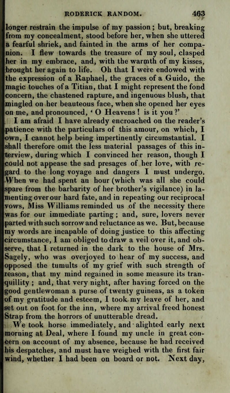 longer restrain the impulse of my passion; but, breaking from my concealment, stood before her, when she uttered a fearful shriek, and fainted in the arms of her compa¬ nion. I flew towards the treasure of my soul, clasped her in my embrace, and, with the warmth of my kisses, brought her again to life. Oh that I were endowed with the expression of a Raphael, the graces of a Guido, the magic touches of a Titian, that 1 might represent the fond concern, the chastened rapture, and ingenuous blush, that mingled on .her beauteous face, when she opened her eyes on me, and pronounced, ‘ O Heavens ! is it you V I am afraid I have already encroached on the reader’s patience with the particulars of this amour, on which, I own, I cannot help being impertinently circumstantial. I shall therefore omit the less material passages of this in¬ terview, during which I convinced her reason, though I could not appease the sad presages of her love, with re¬ gard to the long voyage and dangers I must undergo. When we had spent an hour (which was all she could spare from the barbarity of her brother’s vigilance) in la¬ menting over our hard fate, and in repeating our reciprocal vows. Miss Williams reminded us of the necessity there was for our immediate parting; and, sure, lovers never parted with such sorrow and reluctance as we. But, because my words are incapable of doing justice to this aflfecting circumstance, I am obliged to draw a veil over it, and ob¬ serve, that I returned in the dark to the house of Mrs. Sagely, who was overjoyed to hear of my success, and opposed the tumults of my grief with such strength of reason, that my mind regained in some measure its tran¬ quillity ; and, that very night, after having forced on the good gentlewoman a purse of twenty guineas, as a token of my gratitude and esteem, I took my leave of her, and set out on foot for the inn, where my arrival freed honest Strap from the horrors of unutterable dread. We took horse immediately, and alighted early next morning at Deal, where I found my uncle in great con¬ cern on account of my absence, because he had received his despatches, and must have weighed with the first fair wind, whether 1 bad been on board or not. Next day.
