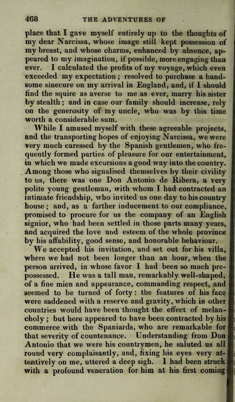 place that I gave myself entirely up to the thoughts of ray dear Narcissa, vrhose image still kept possession of my breast, and whose charms, enhanced by absence, ap¬ peared to my imagination, if possible, more engaging than ever. I calculated the profits of my voyage, which even exceeded my expectation ; resolved to purchase a hand¬ some sinecure on my arrival in England, and, if I should find the squire as averse to me as ever, marry his sister by stealth; and in case our family should increase, rely on the generosity of my uncle, who was by this time worth a considerable sura. While I amused myself with these agreeable projects, and the transporting hopes of enjoying Narcissa, we were very much caressed by the Spanish gentlemen, who fre¬ quently formed parties of pleasure for our entertainment, in which we made excursions a good way into the country. Among those who signalised themselves by their civility to us, there was one Don Antonio de Ribera, a very polite young gentleman, with whom I had contracted an intimate friendship, who invited us one day tohiscountry house ; and, as a farther inducement to our compliance, promised to procure for us the company of an English signior, who had been settled in those parts many years, and acquired the love aiid esteem of the whole province by his affability, good sense, and honorable behaviour. We accepted his invitation, and set out for his villa, where we had not been longer than an hour, when the person arrived, in whose favor I had been so much pre¬ possessed. He was a tall man, remarkably well-shaped, of a fine mien and appearance, commanding respect, and seemed to be turned of forty: the features of his face were saddened with a reserve and gravity, which in other countries would have been thought the effect of melan¬ choly ; but here appeared to have been contracted by his commerce with the Spaniards, who are remarkable for that severity of countenance. Understanding from Don Antonio that we were his countrymen, he saluted us all round very complaisantly, and, fixing his eyes very at¬ tentively on me, uttered a deep sigh. I had been struck with a profound veneration for him at his first coming