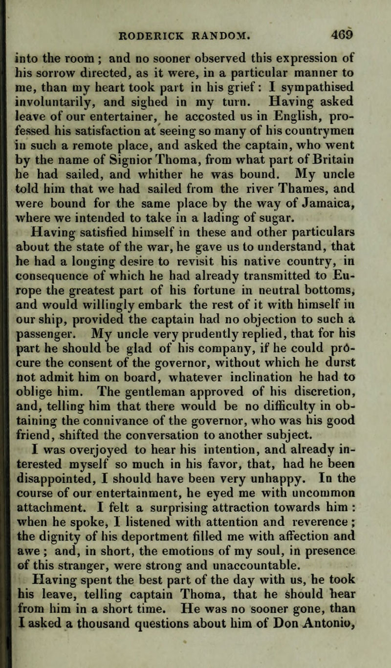 into the room ; and no sooner observed this expression of his sorrow directed, as it were, in a particular manner to me, than my heart took part in his grief: I sympathised involuntarily, and sighed in my turn. Having asked leave of our entertainer, he accosted us in English, pro¬ fessed his satisfaction at seeing so many of his countrymen in such a remote place, and asked the captain, who went by the name of Signior Thoma, from what part of Britain he had sailed, and whither he was bound. My uncle told him that we had sailed from the river Thames, and were bound for the same place by the way of Jamaica, where we intended to take in a lading of sugar. Having satisfied himself in these and other particulars about the state of the war, he gave us to understand, that he had a longing desire to revisit his native country, in consequence of which he had already transmitted to Eu¬ rope the greatest part of his fortune in neutral bottoms, and would willingly embark the rest of it with himself in our ship, provided the captain had no objection to such a passenger. My uncle very prudently replied, that for his part he should be glad of his company, if he could pro¬ cure the consent of the governor, without which he durst not admit him on board, whatever inclination he had to oblige him. The gentleman approved of his discretion, and, telling him that there would be no difficulty in ob¬ taining the connivance of the governor, who was his good friend, shifted the conversation to another subject. I was overjoyed to hear his intention, and already in¬ terested myself so much in his favor, that, had he been disappointed, I should have been very unhappy. In the course of our entertainment, he eyed me with uncommon attachment. I felt a surprising attraction towards him ; when he spoke, I listened with attention and reverence; the dignity of his deportment filled me with affection and awe ; and, in short, the emotions of my soul, in presence of this stranger, were strong and unaccountable. Having spent the best part of the day with us, he took his leave, telling captain Thoma, that he should hear from him in a short time. He was no sooner gone, than 1 asked a thousand questions about him of Don Antonio,