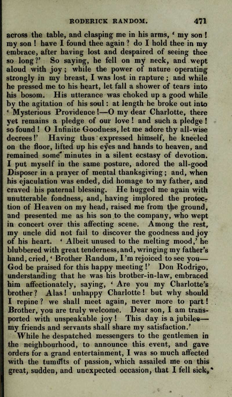 across the table, and clasping me in his arms, ‘ my son ! my son ! have 1 found thee again ? do I hold thee in my embrace, after having lost and despaired of seeing thee so long?’ So saying, he fell on my neck, and wept aloud with joy; while the power of nature operating strongly in my breast, I was lost in rapture ; and while he pressed me to his heart, let fall a shower of tears into his bosom. His utterance was choked up a good while by the agitation of his soul: at length he broke out into ‘ Mysterious Providence!—O my dear Charlotte, there yet remains a pledge of our love ! and such a pledge ! so found ! O Infinite Goodness, let me adore thy all-wise decrees!’ Having thus expressed himself, he kneeled on the door, lifted up his eyes and hands to heaven, and remained some* minutes in a silent ecstasy of devotion. I put myself in the same posture, adored the all-good Disposer in a prayer of mental thanksgiving; and, when his ejaculation was ended, did homage to my father, and craved his paternal blessing. He hugged me again with unutterable fondness, and, having implored the protecr tion of Heaven on my head, raised me from the ground, and presented me as his son to the company, who wept in concert over this affecting scene. Among the rest, my uncle did not fail to discover the goodness and joy of his heart. ‘ Albeit unused to the melting mood,’ he blubbered with great tenderness, and, wringing my father’s hand, cried, ‘ Brother Random, I’m rejoiced to see you— God be praised for this happy meeting !’ Don Rodrigo, understanding that he was his brother-in-law, embraced him affectionately, saying, ‘ Are you my Charlotte’s brother? Alas! unhappy Charlotte! but why should I repine ? we shall meet again, never more to part! Brother, you are truly welcome. Dear son, I am trans¬ ported with unspeakable joy! This day is a jubilee— my friends and servants shall share my satisfaction.’ While he despatched messengers to the gentlemen in the neighbourhood, to announce this event, and gave orders for a grand entertainment, I was so much affected with the tumults of passion, which assailed me on this great, sudden, and unexpected occasion, that I fell sick,*