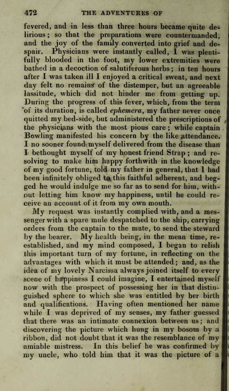 fevered, and in less than three hours became quite de¬ lirious ; so that the preparations were countermanded, and the joy of the family converted into grief and de¬ spair. Physicians were instantly called, I was plenti¬ fully blooded in the foot, my lower extremities were bathed in a decoction of salutiferous herbs ; in ten hours after I was taken ill I enjoyed a critical sweat, and next day felt no remains of the distemper, but an agreeable lassitude, which did not hinder me from getting up. During the progress of this fever, which, from the term ‘of its duration, is called ephemera, my father never once quitted my bed-side, but administered the prescriptions of , the physicians with the most pious care ; while captain Bowling manifested his concern by the like attendance. I no sooner found-.myself delivered from the disease than I bethought myself of my honest friend Strap ; and re¬ solving to make him happy forthwith in the knowledge of my good fortune, told my father in general, that 1 had been intinitely obliged to. this faithful adherent, and beg¬ ged he would indulge me so far as to send for him, with¬ out letting him know my happiness, until he could re¬ ceive an account of it from my own mouth. My request was instantly complied with, and a mes¬ senger with a spare mule despatched to the ship, carrying orders from the captain to the mate, to send the steward by the bearer. My health being, in the mean time, re¬ established, and my mind composed, I began to relish this important turn of my fortune, in reflecting on the advantages with which it must be attended ; and, as the idea of my lovely Narcissa always joined itself to every scene of hEfppiness I could imagine, I entertained myself now with the prospect of possessing her in that distin¬ guished sphere to which she was entitled by her birth and qualifications. Having often mentioned her name while I was deprived of my senses, my father guessed that there was an intimate connexion between us; and discovering the picture which hung in my bosom by a ribbon, did not doubt that it was the resemblance of my amiable mistress. In this belief he was confirmed by my uncle, who told him that it was the picture of a