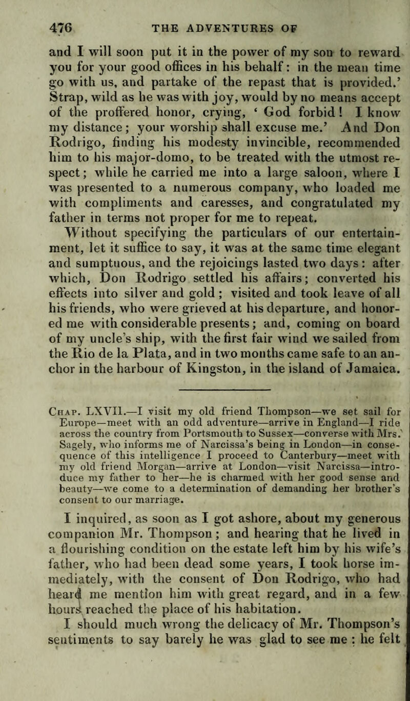 and I will soon put it in the power of my son to reward you for your good oflSces in his behalf; in the mean time go with us, and partake of the repast that is provided.’ Strap, wild as he was with joy, would by no means accept of the proffered honor, crying, ‘ God forbid! I know my distance; your worship shall excuse me.’ And Don Rodrigo, finding his modesty invincible, recommended him to his major-domo, to be treated with the utmost re¬ spect; while he carried me into a large saloon, where I was presented to a numerous company, who loaded me with compliments and caresses, and congratulated my father in terms not proper for me to repeat. Without specifying the particulars of our entertain¬ ment, let it suffice to say, it was at the same time elegant and sumptuous, and the rejoicings lasted two days: after which, Don Rodrigo settled his affairs; converted his effects into silver and gold ; visited and took leave of all his friends, who were grieved at his departure, and honor¬ ed me with considerable presents; and, coming onboard of my uncle’s ship, with the first fair wind we sailed from the Rio de la Plata, and in two months came safe to an an¬ chor in the harbour of Kingston, in the island of Jamaica. Chap. LXVIl.—I visit my old friend Thompson—we set sail for Europe—meet with an odd adventure—arrive in England—I ride across the country from Portsmouth to Sussex—converse with Mrs.' Sagely, wlio informs me of Narcissa’s being in London—in conse¬ quence of this intelligence I proceed to Canterbury—meet with niy old friend Morgan—arrive at London—visit Narcissa—intro¬ duce my father to her—he is charmed with her good sense and beauty—we come to a determination of demanding her brother’s consent to our marriage. I inquired, as soon as I got ashore, about my generous companion Mr. Thompson ; and hearing that he lived in a flourishing condition on the estate left him by his wife’s father, who had been dead some years, I took horse im¬ mediately, with the consent of Don Rodrigo, who had heard me mention him with great regard, and in a few hourii reached the place of his habitation. I should much wrong the delicacy of Mr. Thompson’s sentiments to say barely he was glad to see me : he felt