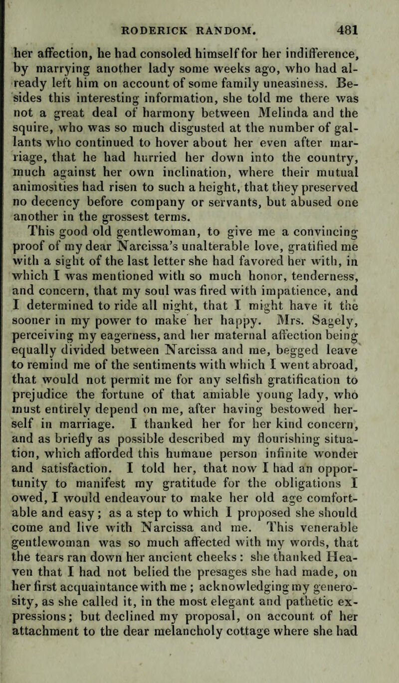 her affection, he had consoled himself for her indifference, by marrying another lady some weeks ago, who had al¬ ready left him on account of some family uneasiness. Be¬ sides this interesting information, she told me there was not a great deal of harmony between Melinda and the squire, who was so much disgusted at the number of gal¬ lants who continued to hover about her even after mar¬ riage, that he had hurried her down into the country, much against her own inclination, where their mutual animosities had risen to such a height, that they preserved no decency before company or servants, but abused one another in the grossest terms. This good old gentlewoman, to give me a convincing proof of my dear Narcissa’s unalterable love, gratified me with a sight of the last letter she had favored her with, in which I was mentioned with so much honor, tenderness, and concern, that my soul was fired with impatience, and I determined to ride all night, that I might have it the sooner in my power to make her happy. Mrs. Sagely, perceiving my eagerness, and her maternal afi’ection being equally divided between Narcissa and me, begged leave to remind me of the sentiments with which I went abroad, that would not permit me for any selfish gratification to prejudice the fortune of that amiable young lady, who must entirely depend on me, after having bestowed her¬ self in marriage. I thanked her for her kind concern, and as briefly as possible described my flourishing situa¬ tion, which afforded this humane person infinite wonder and satisfaction. I told her, that now I had an oppor¬ tunity to manifest my gratitude for the obligations I owed, I would endeavour to make her old age comfort¬ able and easy ; as a step to which 1 proposed she should come and live with Narcissa and me. This venerable gentlewoman was so much affected with my words, that the tears ran down her ancient cheeks ; slie thanked Hea¬ ven that I had not belied the presages she had made, on her first acquaintance with me ; acknowledging my genero¬ sity, as she called it, in the most elegant and pathetic ex¬ pressions; but declined my proposal, on account of her attachment to the dear melancholy cottage where she had