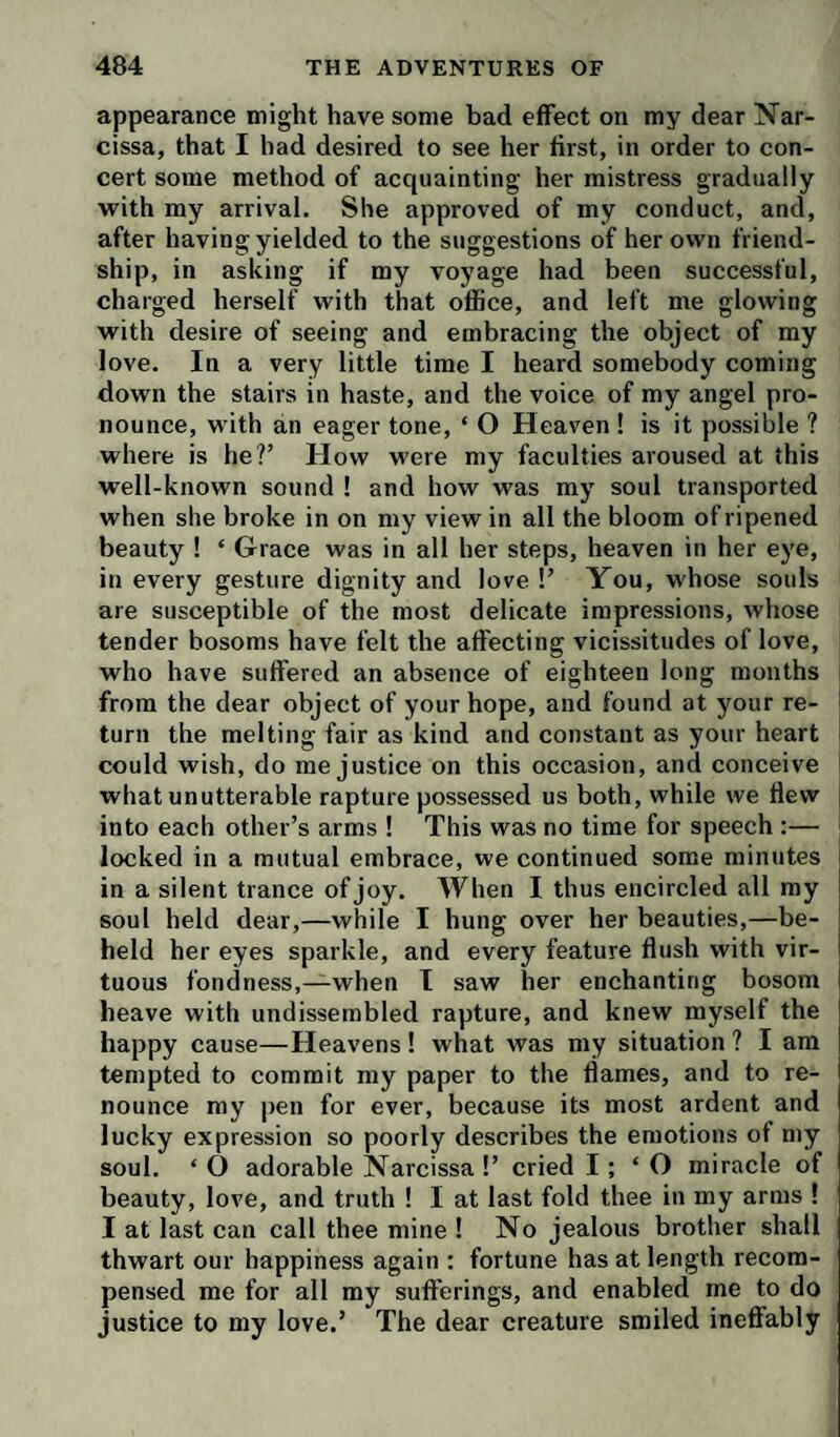 appearance might have some bad effect on my dear Nar- cissa, that I had desired to see her first, in order to con¬ cert some method of acquainting her mistress gradually with my arrival. She approved of my conduct, and, after having yielded to the suggestions of her own friend¬ ship, in asking if my voyage had been successful, charged herself with that office, and left me glowing with desire of seeing and embracing the object of my love. In a very little time I heard somebody coming down the stairs in haste, and the voice of my angel pro¬ nounce, with an eager tone, ‘ O Heaven ! is it possible ? where is he?’ How were my faculties aroused at this well-known sound ! and how was my soul transported when she broke in on my view in all the bloom of ripened beauty ! ‘ Grace was in all her steps, heaven in her eye, in every gesture dignity and love !’ You, whose souls are susceptible of the most delicate impressions, whose tender bosoms have felt the affecting vicissitudes of love, who have suffered an absence of eighteen long months from the dear object of your hope, and found at your re¬ turn the melting fair as kind and constant as your heart could wish, do me justice on this occasion, and conceive what unutterable rapture possessed us both, while we flew into each other’s arms ! This was no time for speech :— locked in a mutual embrace, we continued some minutes in a silent trance of joy. When I thus encircled all my soul held dear,—while I hung over her beauties,—be¬ held her eyes sparkle, and every feature flush with vir¬ tuous fondness,—when I saw her enchanting bosom heave with undissembled rapture, and knew myself the happy cause—Heavens ! what was my situation ? I am tempted to commit my paper to the flames, and to re¬ nounce my pen for ever, because its most ardent and lucky expression so poorly describes the emotions of my soul. ‘ O adorable Narcissa !’ cried I; ‘ O miracle of beauty, love, and truth ! I at last fold thee in my arms ! I at last can call thee mine ! No jealous brother shall thwart our happiness again : fortune has at length recom¬ pensed me for all my sufferings, and enabled me to do justice to my love.’ The dear creature smiled ineffably