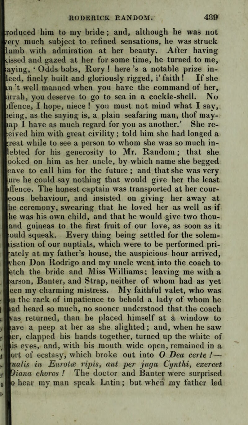 reduced him to my bride ; and, although he was not ^ery much subject to refined sensations, he was struck lumb with admiration at her beauty. After having hissed and gazed at her for some time, he turned to me, aying, ‘ Odds bobs, Rory ! here’s a notable prize in- leed, finely built and gloriously rigged, i’ faith ! If she in’t well manned when you have the command of her, irrah, you deserve to go to sea in a cockle-shell. No )ftence, I hope, niece ! you must not mind what I say, )eing, as the saying is, a plain seafaring man, thof may- lap I have as much regard for you as another.’ She re- eived him with great civility; told him she had longed a ;reat while to see a person to whom she was so much in- lebted for his generosity to Mr. Random; that she ooked on him as her uncle, by which name she begged eave to call him for the future; and that she was very lire he could say nothing that would give her the least ftence. The honest captain was transported at her cour- eous behaviour, and insisted on giving her away at he ceremony, swearing that he loved her as well as if he was his own child, and that he would give two thou- and guineas to the first fruit of our love, as soon as it ould squeak. Every thing being settled for the solem- isation of our nuptials, which were to be performed pri- 'ately at my father’s house, the auspicious hour arrived, I'hen Don Rodrigo and my uncle went into the coach to etch the bride and Miss Williams; leaving me with a )arson. Banter, and Strap, neither of whom had as yet een my charming mistress. My faithful valet, who was 111 the rack of impatience to behold a lady of whom he ad heard so much, no sooner understood that the coach vas returned, than he placed himself at a window to ave a peep at her as she alighted; and, when he saw er, clapped his hands together, turned up the white of is eyes, and, with his mouth wide open, remained in a ort of ecstasy, which broke out into O Dea certe !— nalis in Eurotce ripis, aut per jitga Cynthi, exercet 7iana chores ! The doctor and Banter were surprised 0 hear my man speak Latin; but when my father led