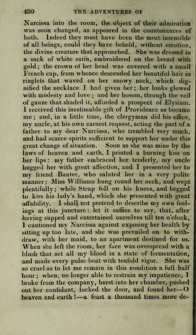 Narcissa into the room, the object of their admiration was soon changed, as appeared in the countenances of both. Indeed they must have been the most insensible of all beings, could they have beheld, without emotion, the divine creature that approached. She was dressed in a sack of white satin, embroidered on the breast with gold; the crown of her head was covered with a small French cap, from whence descended her beautiful hair in ringlets that waved on her snowy neck, which dig¬ nified the necklace I had given her; her looks glowed with modesty and love ; and her bosom, through the veil of gauze that shaded it, afforded a prospect of Elysium. I received this inestimable gift of Providence as became me ; and, in a little time, the clergyman did his office, my uncle, at his own earnest request, acting the part of a father to my dear Narcissa, who trembled very much, and had scarce spirits sufficient to support her under this great change of situation. Soon as she was mine by the laws of heaven and earth, I printed a burning kiss on her lips: my father embraced her tenderly, my uncle hugged her with great affection, and I presented her to my friend Banter, who saluted her in a very polite manner; Miss Williams hung round her neck, and wept plentifully; while Strap fell on his knees, and begged to kiss his lady’s hand, which she presented with great affability. I shall not pretend to describe my own feel¬ ings at this juncture : let it suffice to say, that, after having supped and entertained ourselves till ten o’clock, I cautioned my Narcissa against exposing her health by sitting up too late, and she was prevailed on to with¬ draw, with her maid, to an apartment destined for us. When she left the room, her face was overspread with a blush that set alt my blood in a state of fermentation, and made every pulse beat with tenfold vigor. She was so cruel as to let me remain in this condition a full half hour; when, no longer able to restrain my impatience, I broke from the company, burst into her chamber, pushed out her confidant, locked the door, and found her—O heaven and earth !—a feast a thousand times more de-