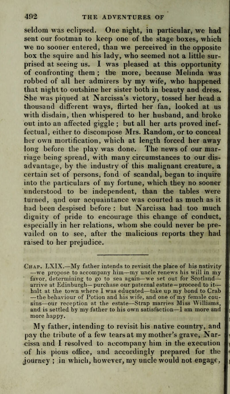 seldom was eclipsed. One night, in particular, we had sent our footman to keep one of the stage boxes, which we no sooner entered, than we perceived in the opposite box the squire and his lady, who seemed not a little sur¬ prised at seeing us. I was pleased at this opportunity of confronting them ; the more, because Melinda was robbed of all her admirers by my wife, who happened that night to outshine her sister both in beauty and dress. She was piqued at Narcissa’s victory, tossed her head a thousand different ways, flirted her fan, looked at us with disdain, then whispered to her husband, and broke out into an affected giggle ; but all her arts proved inef¬ fectual, either to discompose Mrs. Random, or to conceal her own mortification, which at length forced her away long before the play was done. The news of our mar¬ riage being spread, with many circumstances to our dis¬ advantage, by the industry of this inalignant creature, a certain set of persons, fond of scandal, began to inquire into the particulars of my fortune, which they no sooner understood to be independent, than the tables were turned, qnd our acquaintance was courted as much as it had been despised before : but Narcissa had too much dignity of pride to encourage this change of conduct, especially in her relations, whom she could never be pre¬ vailed on to see, after the malicious reports they had raised to her prejudice. Chap. LXIX.—My father intends to revisit the place of his nativity —we propose to accompany him—my uncle renews his will in my favor, determining to go to sea again—we set out for Scotland— arrive at Edinburgh—purchase our paternal estate—proceed to it— halt at the town where I was educated—take up my bond to Crab —the behaviour of Potion and his wife, and one of my female cou¬ sins—our reception at the estate—Strap marries Miss Williams, and is settled by my father to his own satisfaction—1 am more and more happy. My father, intending to revisit his native country, and pay the tribute of a few tears at my mother’s grave, Nar¬ cissa and I resolved to accompany him in the execution of his pious office, and accordingly prepared for the journey ; in M’hich, however, my uncle would not engage.