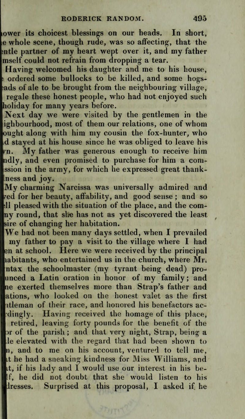 lower its choicest blessings on our heads. In short, e whole scene, though rude, was so aft’ecting, that the :ntle partner of my heart wept over it, and my father mself could not refrain from dropping a tear. Having welcomed his daughter and me to his house, ! ordered some bullocks to be killed, and some hogs- lads of ale to be brought from the neighbouring village, regale these honest people, who had not enjoyed such holiday for many years before. Next day we were visited by the gentlemen in the ighbourhood, most of them our relations, one of whom ought along with him my cousin the fox-hunter, who d stayed at his house since he w’as obliged to leave his m. My father was generous enough to receive him ndly, and even promised to purchase for him a com- ssion in the army, for which he expressed great thank- ness and joy. My charming Narcissa was universally admired and red for her beauty, affability, and good sense ; and so 11 pleased with the situation of the place, and the com- ny round, that sl^e has not as yet discovered the least sire of changing her habitation. We had not been many days settled, when I prevailed my father to pay a visit to the village where I had en at school. Here we were received by the principal mbitants, who entertained us in the church, where Mr. ntax the schoolmaster (my tyrant being dead) pro- nnced a Latin oration in honor of my family; and ne exerted themselves more than Strap’s father and ations, who looked on the honest valet as the first itleman of their race, and honored his benefactors ac- dingly. Having received the homage of this place, retired, leaving forty pounds for the benefit of the )r of the parish ; and that very night. Strap, being a le elevated with the regard that had been shown to 1), and to me on his account, ventured to tell me, ,t he had a sneaking kindness for Miss Williams, and it, if his lady and I would use our interest in his be- If, he did not doubt that she would listen to his iresses. Surprised at this proposal, I asked if he