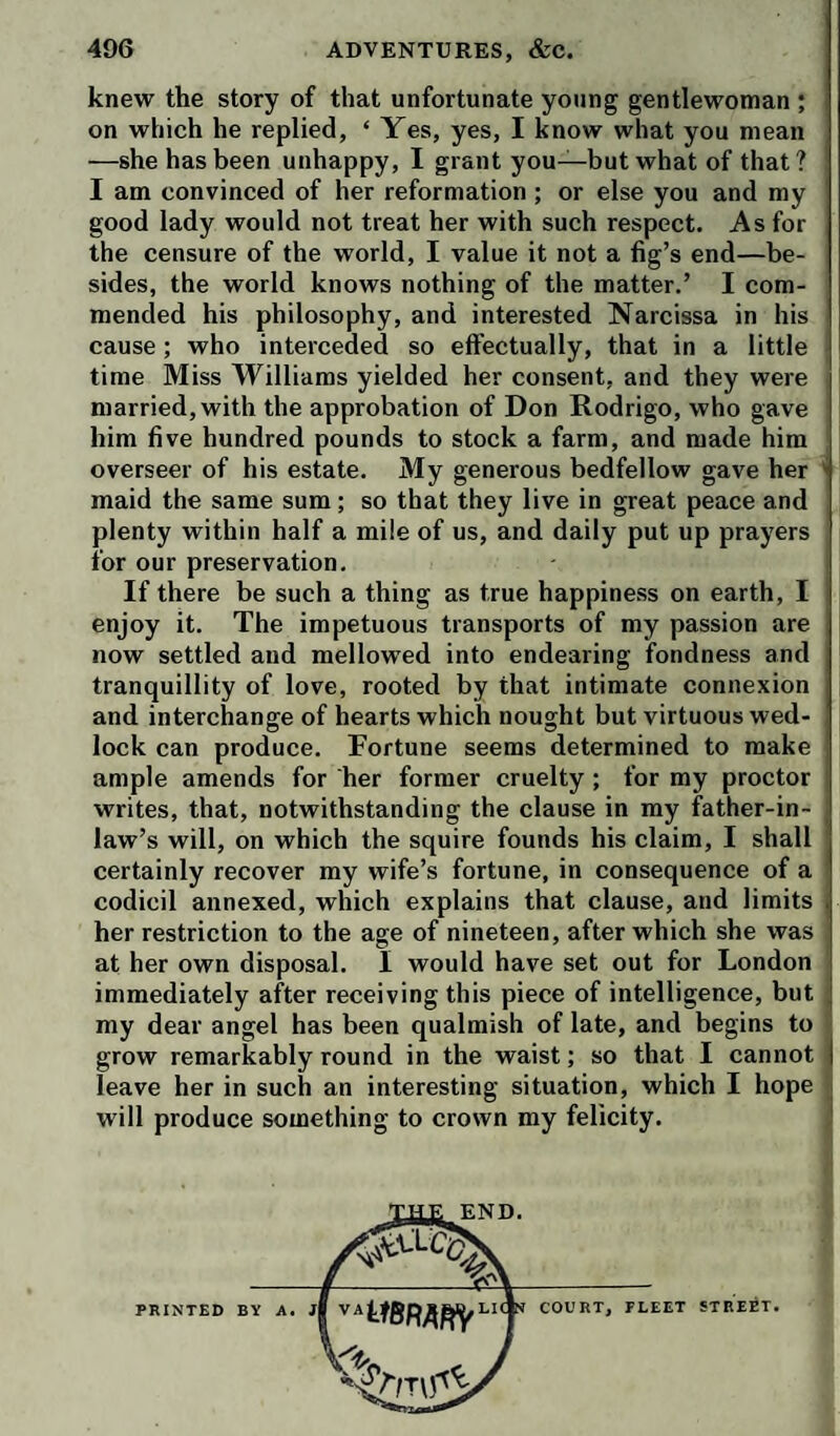 knew the story of that unfortunate young gentlewoman ; on which he replied, ‘ Yes, yes, I know what you mean —she has been unhappy, I grant you—but what of that? I am convinced of her reformation ; or else you and my good lady would not treat her with such respect. As for the censure of the world, I value it not a fig’s end—be¬ sides, the world knows nothing of the matter.’ I com¬ mended his philosophy, and interested Narcissa in his cause; who interceded so effectually, that in a little time Miss Williams yielded her consent, and they were married, with the approbation of Don Rodrigo, who gave him five hundred pounds to stock a farm, and made him overseer of his estate. My generous bedfellow gave her ^ maid the same sum; so that they live in great peace and plenty within half a mile of us, and daily put up prayers for our preservation. If there be such a thing as true happiness on earth, I enjoy it. The impetuous transports of my passion are now settled and mellowed into endearing fondness and tranquillity of love, rooted by that intimate connexion and interchange of hearts which nought but virtuous wed¬ lock can produce. Fortune seems determined to make ample amends for her former cruelty ; for my proctor writes, that, notwithstanding the clause in my father-in- law’s will, on which the squire founds his claim, I shall certainly recover my wife’s fortune, in consequence of a codicil annexed, which explains that clause, and limits . her restriction to the age of nineteen, after which she was at her own disposal. I would have set out for London immediately after receiving this piece of intelligence, but my dear angel has been qualmish of late, and begins to grow remarkably round in the waist; so that I cannot | leave her in such an interesting situation, which I hope . will produce something to crown my felicity. * END. PRINTED BY A COURT, FLEET STREET.