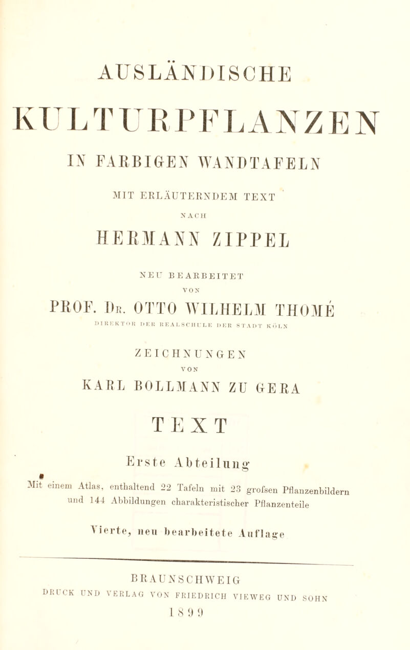 KULTURPFLANZEN IN FARBIGEN WANDTAFELN MIT ERLÄUTERNDEM TEXT NACH HERMANN ZIPPEL NEU BEARBEITET VON PROF. De. OTTO WILHELM THOME DIKKKTOR DER REALSCHULE DER STADT KÖLN ZEICHNUNGEN VON KARL BOLLMANN ZU GERA TEXT E r s t e Abteil u n g* Mit einem Atlas, enthaltend 22 Tafeln mit 23 grofsen Pflanzenbildern und 144 Abbildungen charakteristischer Pflanzenteile ' •ei'te, neu bearbeitete Auflage BRAUNSCHWEIG DHL'CK UND VERLAG VON FRIEDRICH VIEWEG UND SOHN