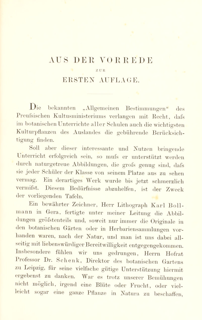 AUS DER VORREDE ZÜI! ERSTEN AUFLAGE. Uie bekannten „Allgemeinen Bestimmungen“ des Preufsisclien Kultusministeriums verlangen mit Recht, dafs im botanischen Unterrichte aller Schulen auch die wichtigsten Kulturpflanzen des Auslandes die gebührende Berücksich¬ tigung finden. Soll aber dieser interessante und Nutzen bringende © L nterricht erfolgreich sein, so mufs er unterstützt werden durch naturgetreue Abbildungen, die grofs genug sind, dafs sie jeder Schüler der Klasse von seinem Platze aus zu sehen vermag. Ein derartiges Werk wurde bis jetzt schmerzlich vermifst. Diesem Bedürfnisse abzuhelfen, ist der Zweck der vorliegenden Tafeln. Ein bewährter Zeichner, Herr Lithograph Karl Boll- rnann in Gera, fertigte unter meiner Leitung die Abbil¬ dungen gröfstenteils und, soweit nur immer die Originale in den botanischen Gärten oder in Herbariensammlungen vor¬ handen waren, nach der Natur, und man ist uns dabei all¬ seitig mit liebenswürdiger Bereitwilligkeit entgegengekommen. Insbesondere fühlen wir uns gedrungen, Herrn Hofrat 1 rofessor Dr. Schenk, Direktor des botanischen Gartens zu Leipzig, für seine vielfache gütige Unterstützung hiermit eigebenst zu danken. War es trotz unserer Bemühungen nicht möglich, irgend eine Blüte oder Frucht, oder viel¬ leicht sogar eine ganze Pflanze in Natura zu beschaffen,