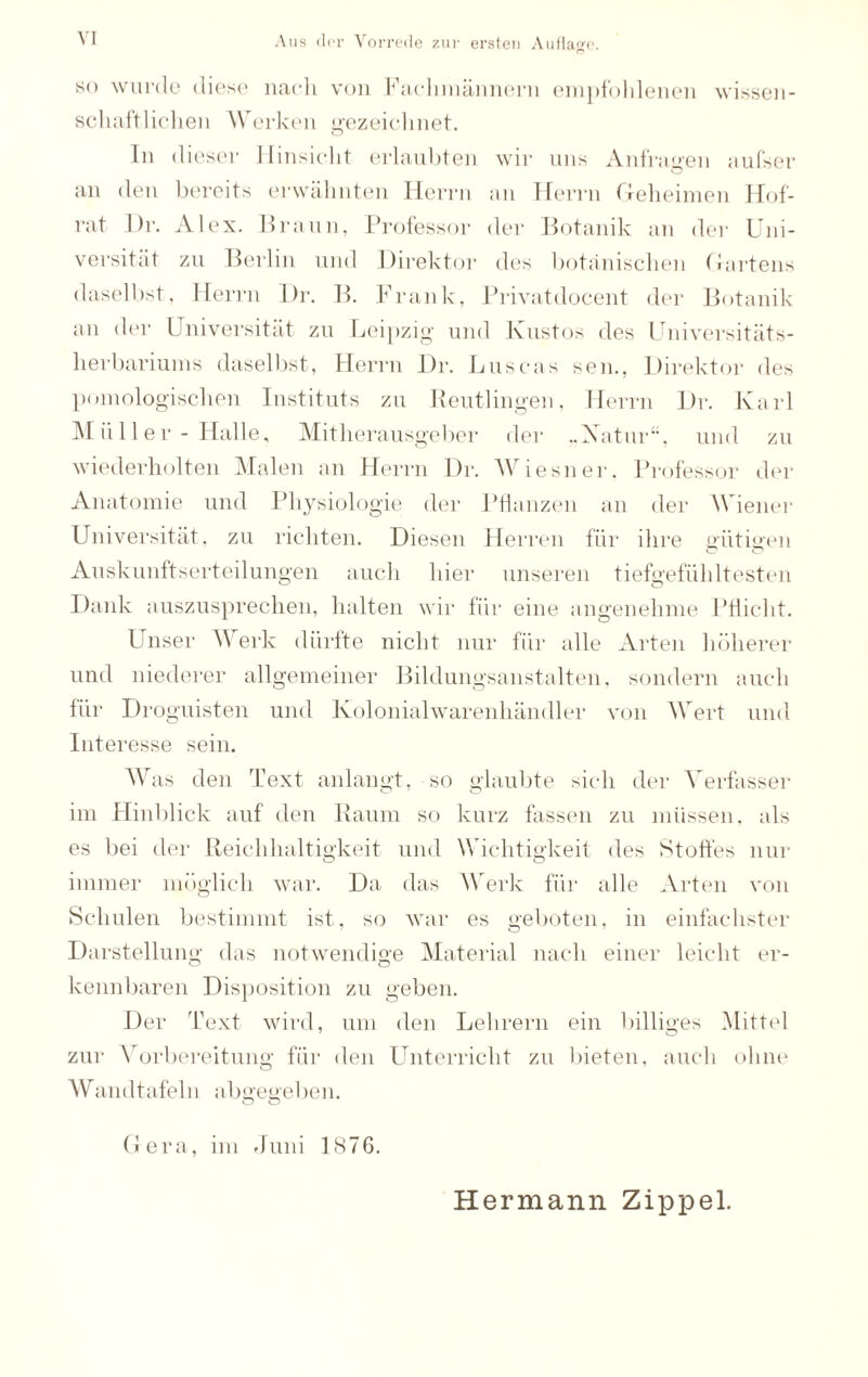 Aus der Vorrede zur ersten Auflage. so wurde diese nach von Fachmännern empfohlenen wissen¬ schaftlichen Werken gezeichnet. In dieser Hinsicht erlaubten wir uns Anfragen aufser an den bereits erwähnten Herrn an Herrn Geheimen Hof¬ rat Dr. Alex. Braun, Professor der Botanik an der Uni¬ versität zu Berlin und Direktor des botanischen Gartens daselbst, Herrn Dr. B. Frank, Privatdocent der Botanik an der Universität zu Leipzig und Kustos des Universitäts¬ herbariums daselbst, Herrn Dr. Luscas sen., Direktor des pomologischen Instituts zu Reutlingen, Herrn Dr. Karl Müller - Halle, Mitherausgeber der ..Xatur“, und zu wiederholten Malen an Herrn Dr. Wiesner. Professor der Anatomie und Physiologie der Pflanzen an der Wiener Universität, zu richten. Diesen Herren für ihre alitieren Auskunftserteilungen auch hier unseren tiefgefühltesten Dank auszusprechen, halten wir für eine angenehme Pflicht. Unser Werk dürfte nicht nur für alle Arten höherer und niederer allgemeiner Bildungsanstalten, sondern auch für Droguisten und Kolonialwarenhändler von Wert und Interesse sein. Was den Text anlangt, so glaubte sich der Verfasser im Hinblick auf den Raum so kurz fassen zu müssen, als es bei der Reichhaltigkeit und Wichtigkeit des Stoffes nur immer möglich war. Da das Werk für alle Arten von Schulen bestimmt ist, so war es geboten, in einfachster Darstellung das notwendige Material nach einer leicht er- o o kennbaren Disposition zu geben. Der Text wird, um den Lehrern ein billiges Mittel zur Vorbereitung für den Unterricht zu bieten, auch ohne Wandtafeln abgegeben. Gera, im Juni 1876. Hermann Zippel.