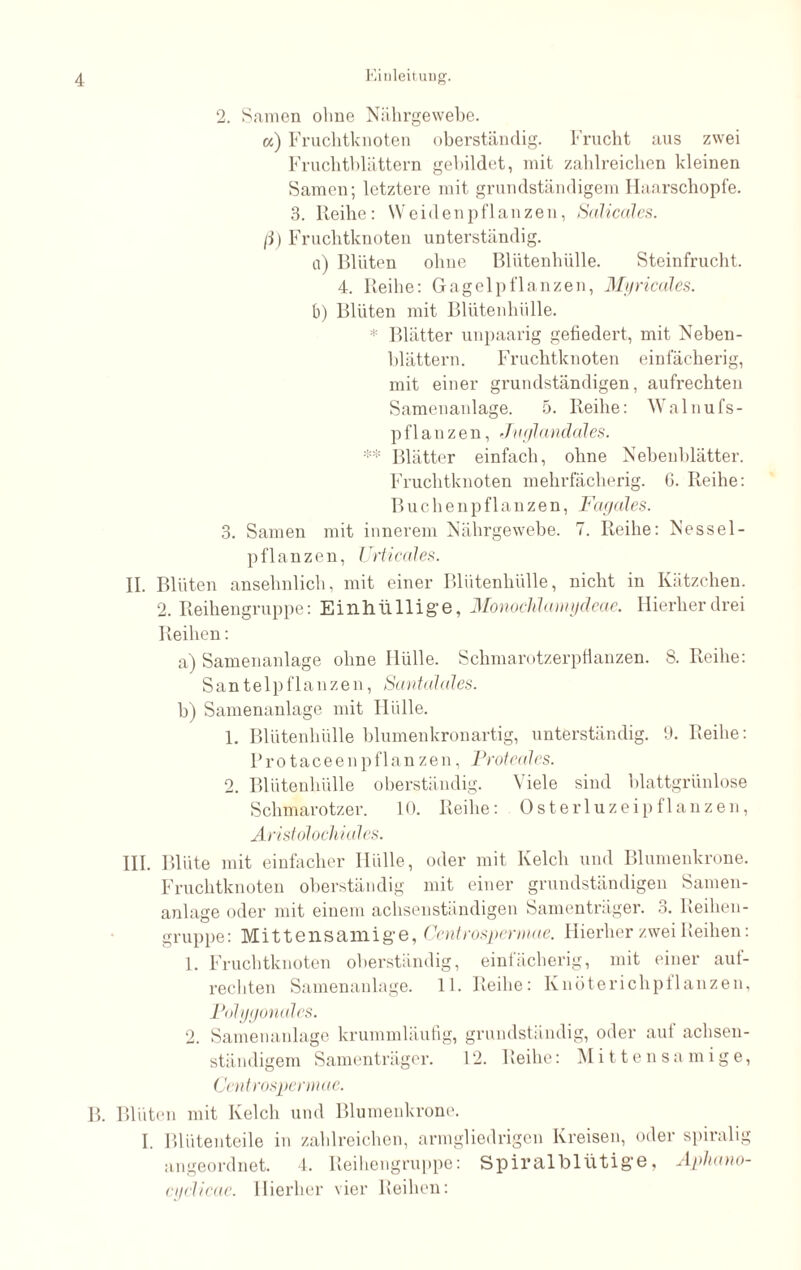 a) Fruchtknoten oberständig. Frucht aus zwei Fruchtblättern gebildet, mit zahlreichen kleinen Samen; letztere mit grundständigem Haarschopfe. 3. Reihe: Weiden pflanzen, Salicales. (i) Fruchtknoten unterständig. a) Blüten ohne Blutenhülle. Steinfrucht. 4. Reihe: Gagelpflanzen, Myricales. b) Blüten mit Blütenhülle. * Blätter unpaarig gefiedert, mit Neben¬ blättern. Fruchtknoten einfächerig, mit einer grundständigen, aufrechten Samenanlage. 5. Reihe: Walnufs- p fl an z en, Juglandales. ** Blätter einfach, ohne Nebenblätter. Fruchtknoten mehrfächerig. 6. Reihe: Buchenpflanzen, Fagales. 3. Samen mit innerem Nährgewebe. 7. Reihe: Nessel- pflanzen, Urticales. II. Blüten ansehnlich, mit einer Blütenhülle, nicht in Kätzchen. 2. Reihengruppe: Einhiillig’e, Monochlamydeae. Hierherdrei Reihen: a) Samenanlage ohne Hülle. Schmarotzerpflanzen. S. Reihe: Santelpflanzen, Santalales. b) Samenanlage mit Hülle. 1. Blütenhülle blumen krön artig, unterständig. 9. Reihe: P r o t a c e e n p fl an z e n, Proteales. 2. Blütenhülle oberständig. Viele sind blattgrünlose Schmarotzer. 10. Reihe: Osterluzeipflanzen, Aristölochidles. III. Blüte mit einfacher Hülle, oder mit Kelch und Blumenkrone. Fruchtknoten oberständig mit einer grundständigen Samen¬ anlage oder mit einem achsenständigen Samenträger. 3. Reihen¬ gruppe: Mittensamige, Centrosperwae. Hierher zwei Reihen: 1. Fruchtknoten oberständig, einfächerig, mit einer auf¬ rechten Samenanlage. 11. Reihe: Knöterichpflanzen, Polygonales. 2. Samenanlage krummläufig, grundständig, oder auf achsen¬ ständigem Samenträger. 12. Reihe: Mittensa mige, Centrospermae. B. Blüten mit Kelch und Blumenkrone. I. Blütenteile in zahlreichen, armgliedrigen Kreisen, oder spiralig angeordnet. 4. Reihengruppe: Spiralbltitige, Aphano- cyclicae. Hierher vier Reihen: