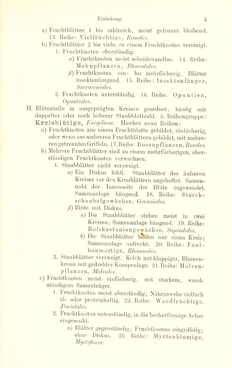 a) Fruchtblätter 1 bis zahlreich, meist getrennt bleibend. 13. Reibe: Viel fruchtige, Banales. b) Fruchtblätter 2 bis viele, zu einem Fruchtknoten vereinigt. 1. Fruchtknoten oberständig. «) Fruchtknoten meist scheidewandlos. 14. Reihe: Mohnpflanzen, Rhoeadales. ß) Fruchtknoten ein- bis mehrfächerig. Blätter insektenfangend. 15. Reihe: Insektenfänger, Sarraceniales. 2. Fruchtknoten unterständig. 16. Reihe. Opuntien, Opuntiales. II. Blütenteile in ausgeprägten Kreisen geordnet, häufig mit doppelter oder noch höherer Staubblattzahl. 5. Reihengruppe: Kreisbliitig“e, Eucyclicae. Hierher neun Reihen: a) Fruchtknoten aus einem Fruchtblatte gebildet, einfächerig, oder wenn aus mehreren Fruchtblättern gebildet, mit mehre¬ ren getrennten Griffeln. 17. Reihe: R o s e n p f 1 an z en, Rosales. b) Mehrere Fruchtblätter sind zu einem mehrfächerigen, ober¬ ständigen Fruchtknoten verwachsen. 1. Staubblätter nicht verzweigt. «) Ein Diskus fehlt. Staubblätter des äufseren Kreises vor den Ivronblättern angeheftet. Samen- nalit der Innenseite der Blüte zugewendet. Samenanlage hängend. 18. Reihe: Storch - schnabelgewächse, Geraniales. ß) Blüte mit Diskus. u) Die Staubblätter stehen meist in zwei Kreisen; Samenanlage hängend. 19. Reihe: Rofskastaniengewächse, Sapindales. b) Die Staubblätter bilden nur einen Kreis; Samenanlage aufrecht. 20. Reihe: Faul- b a u in a rt i g e, Bhamnales. 2. Staubblätter verzweigt. Kelch mit klappiger, Blumen¬ krone mit gedrehter Knospenlage. 21. Reihe: Malven¬ pflanzen, Malvales. c) Fruchtknoten meist einfächerig, mit starkem, wand¬ ständigem Samenträger. 1. Fruchtknoten meist oberständig; Nährgewebe vielfach öl- oder proteinhaltig. 22. Reihe: Wandfrüchtige, Parietales. 2. Fruchtknoten unterständig, in die becherförmige Achse eingesenkt. u) Blätter gegenständig; Fruchtknoten eingriffelig; ohne Diskus. 23. Reihe: Myrtenblumige, Myrtiflorae.