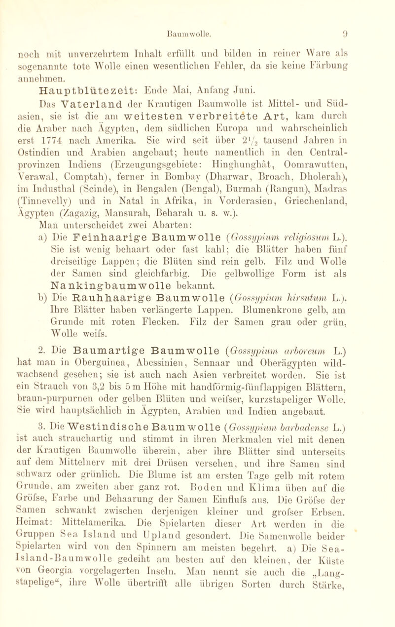 sogenannte tote Wolle einen wesentlichen Fehler, da sie keine Färbung annehmen. Hauptblütezeit: Ende Mai, Anfang Juni. Das Vaterland der Krautigen Baumwolle ist Mittel- und Siid- asien, sie ist die am weitesten verbreitete Art, kam durch die Araber nach Ägypten, dem südlichen Europa und wahrscheinlich erst 1774 nach Amerika. Sie wird seit über 21/2 tausend Jahren in Ostindien und Arabien angebaut; heute namentlich in den Central¬ provinzen Indiens (Erzeugungsgebiete: Hingliunghät, Oomrawutten, Verawal, Comptah), ferner in Bombay (Dharwar, Broach, Dholerah), im Industhal (Scinde), in Bengalen (Bengal), Burmah (Rangun), Madras (Tinnevelly) und in Natal in Afrika, in Vorderasien, Griechenland, Ägypten (Zagazig, Mansurah, Beharah u. s. w.). Man unterscheidet zwei Abarten: a) Die Feinhaarige Baumwolle (Gossypium religiosum L.). Sie ist wenig behaart oder fast kahl; die Blätter haben fünf dreiseitige Lappen; die Blüten sind rein gelb. Filz und Wolle der Samen sind gleichfarbig. Die gelbwollige Form ist als Nankingbaumwolle bekannt. b) Die Rauhhaarige Baumwolle {Gossypium hirsutum L.j. Ihre Blätter haben verlängerte Lappen. Blumenkrone gelb, am Grunde mit roten Flecken. Filz der Samen grau oder grün, Wolle weifs. 2. Die Baumartige Baumwolle {Gossypium arboreum L.) hat man in Oberguinea, Abessinien, Sennaar und Oberägypten wild¬ wachsend gesehen; sie ist auch nach Asien verbreitet worden. Sie ist ein Strauch von 3,2 bis 5 m Höhe mit handförmig-fünflappigen Blättern, braun-purpurnen oder gelben Blüten und weifsei’, kurzstapeliger Wolle. Sie wird hauptsächlich in Ägypten, Arabien und Indien angebaut. 3. Die Westindische Baumwolle {Gossypium barbadense L.) ist auch strauchartig und stimmt in ihren Merkmalen viel mit denen der Krautigen Baumwolle überein, aber ihre Blätter sind unterseits auf dem Mittelnerv mit drei Drüsen versehen, und ihre Samen sind schwarz oder grünlich. Die Blume ist am ersten Tage gelb mit rotem Grunde, am zweiten aber ganz rot. Boden und Klima üben auf die Gröfse, Farbe und Behaarung der Samen Einflufs aus. Die Gröfse der Samen schwankt zwischen derjenigen kleiner und grofser Erbsen. Heimat: Mittelamerika. Die Spielarten dieser Art werden in die (■ruppen Sea Island und Upland gesondert. Die Samenwolle beider Spielarten wird von den Spinnern am meisten begehrt, a) Die Sea¬ lsland-Baumwolle gedeiht am besten auf den kleinen, der Küste von Georgia vorgelagerten Inseln. Man nennt sie auch die „Lang¬ stapelige“, ihre Wolle übertrifft alle übrigen Sorten durch Stärke,