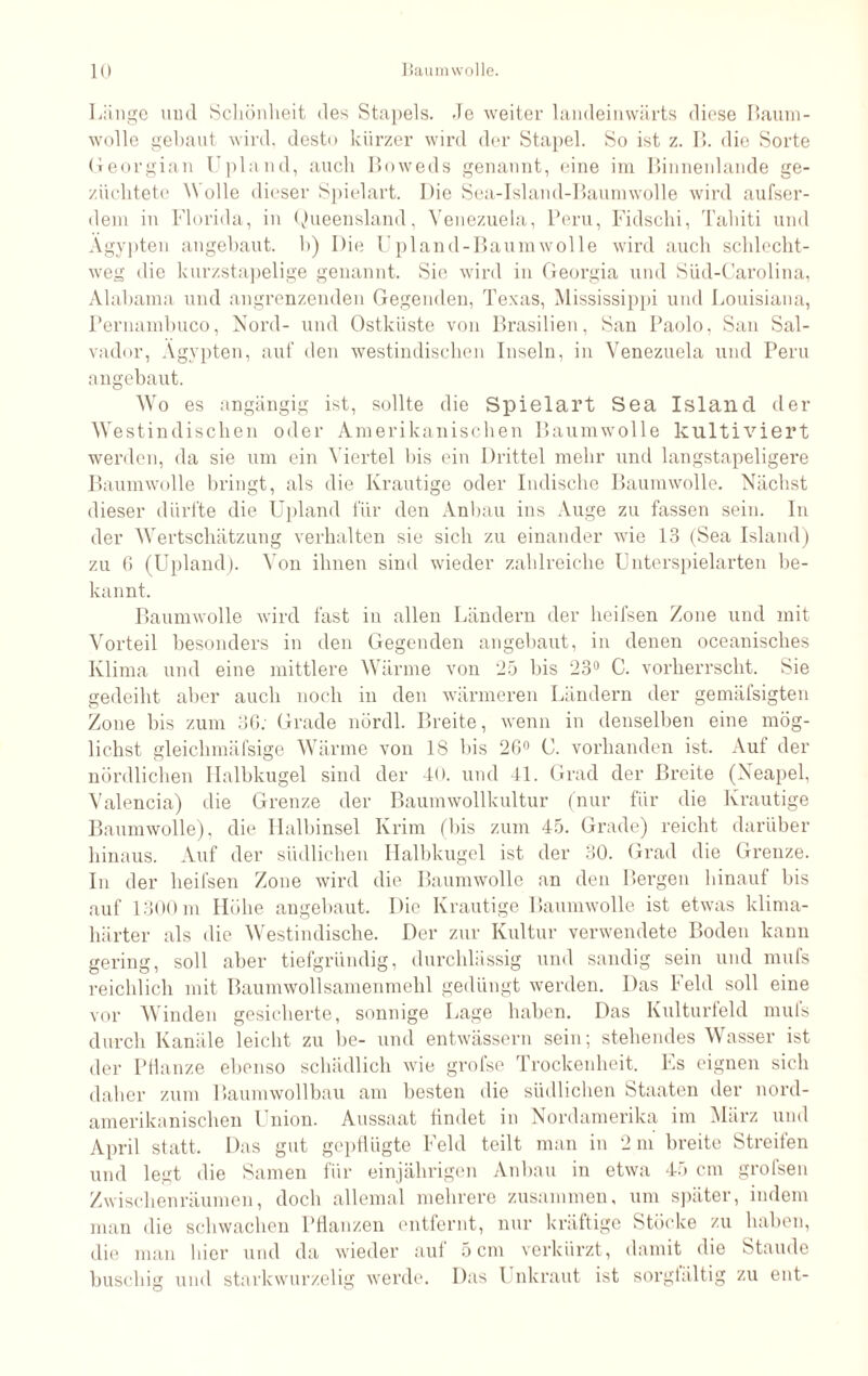 Länge und Schönheit des Stapels, de weiter landeinwärts diese Baum¬ wolle gebaut wird, desto kürzer wird der Stapel. So ist z. B. die Sorte Georgian Upland, auch Boweds genannt, eine im Binnenlande ge¬ züchtete Wolle dieser Spielart. Die Sea-Island-Baumwolle wird aufser- dem in Florida, in Queensland, Venezuela, Peru, Fidschi, Tahiti und Ägypten angebaut, b) Die Upland-Baumwolle wird auch schlecht¬ weg die kurzstapelige genannt. Sie wird in Georgia und Süd-Carolina, Alabama und angrenzenden Gegenden, Texas, Mississippi und Louisiana, Pernambuco, Nord- und Ostküste von Brasilien, San Paolo, San Sal¬ vador, Ägypten, auf den westindischen Inseln, in Venezuela und Peru angebaut. Wo es angängig ist, sollte die Spielart Sea Island der Westindischen oder Amerikanischen Baumwolle kultiviert werden, da sie um ein Viertel bis ein Drittel mehr und langstapeligere Baumwolle bringt, als die Krautige oder Indische Baumwolle. Nächst dieser dürfte die Upland für den Anbau ins Auge zu fassen sein. In der Wertschätzung verhalten sie sich zu einander wie 13 (Sea Island) zu 6 (Upland). Von ihnen sind wieder zahlreiche Unterspielarten be¬ kannt. Baumwolle wird fast in allen Ländern der heifsen Zone und mit Vorteil besonders in den Gegenden angebaut, in denen oceanisches Klima und eine mittlere Wärme von 25 bis 23° C. vorherrscht. Sie gedeiht aber auch noch in den wärmeren Ländern der gemäfsigten Zone bis zum 36: Grade nördl. Breite, wenn in denselben eine mög¬ lichst gleichmäfsige Wärme von 18 bis 26° C. vorhanden ist. Aut der nördlichen Halbkugel sind der 40. und 41. Grad der Breite (Neapel, Valencia) die Grenze der Baumwollkultur (nur für die Krautige Baumwolle), die Halbinsel Krim (bis zum 45. Grade) reicht darüber hinaus. Auf der südlichen Halbkugel ist der 30. Grad die Grenze. In der heifsen Zone wird die Baumwolle an den Bergen hinauf bis auf 1300 m Höhe angebaut. Die Krautige Baumwolle ist etwas klima¬ härter als die Westindische. Der zur Kultur verwendete Boden kann gering, soll aber tiefgründig, durchlässig und sandig sein und mufs reichlich mit Baumwollsamenmehl gedüngt werden. Das Feld soll eine vor Winden gesicherte, sonnige Lage haben. Das Kulturfeld mufs durch Kanäle leicht zu be- und entwässern sein; stehendes Wasser ist der Pflanze ebenso schädlich wie grofse Trockenheit. Ls eignen sich daher zum Baumwollbau am besten die südlichen Staaten der nord¬ amerikanischen Union. Aussaat findet in Nordamerika im März und April statt. Das gut gepflügte Feld teilt man in 2 m breite Streifen und legt die Samen für einjährigen Anbau in etwa 45 cm grofsen Zwischenräumen, doch allemal mehrere zusammen, um später, indem man die schwachen Pflanzen entfernt, nur kräftige Stöcke zu haben, die man hier und da wieder auf 5 cm verkürzt, damit die Staude buschig und starkwurzelig werde. Das Unkraut ist sorglältig zu ent-