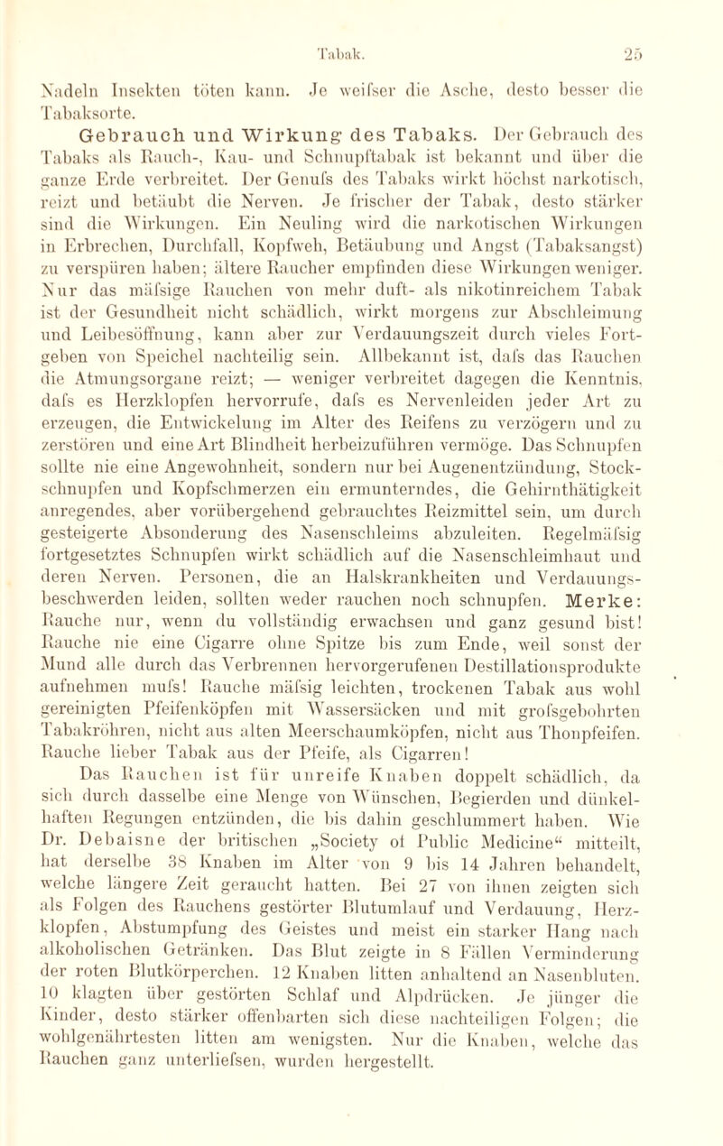 Nadeln Insekten töten kann. Je wcifser die Asche, desto besser die Tabaksorte. Gebrauch und Wirkung1 des Tabaks. Der Gebrauch des Tabaks als Rauch-, Kau- und Schnupftabak ist bekannt und über die ganze Erde verbreitet. Der Genufs des Tabaks wirkt höchst narkotisch, reizt und betäubt die Nerven. Je frischer der Tabak, desto stärker sind die Wirkungen. Ein Neuling wird die narkotischen Wirkungen in Erbrechen, Durchfall, Kopfweh, Betäubung und Angst (Tabaksangst) zu verspüren haben; ältere Raucher empfinden diese Wirkungen weniger. Nur das mäfsige Rauchen von mehr duft- als nikotinreichem Tabak ist der Gesundheit nicht schädlich, wirkt morgens zur Abschleimung und Leibesöffnung, kann aber zur Verdauungszeit durch vieles Fort¬ gehen von Speichel nachteilig sein. Allbekannt ist, dafs das Rauchen die Atmungsorgane reizt; — weniger verbreitet dagegen die Kenntnis, dafs es Herzklopfen hervorrufe, dafs es Nervenleiden jeder Art zu erzeugen, die Entwickelung im Alter des Reifens zu verzögern und zu zerstören und eine Art Blindheit herbeizuführen vermöge. Das Schnupfen sollte nie eine Angewohnheit, sondern nur bei Augenentzündung, Stock¬ schnupfen und Kopfschmerzen ein ermunterndes, die Gehirnthätigkeit anregendes, aber vorübergehend gebrauchtes Reizmittel sein, um durch gesteigerte Absonderung des Nasenschleims abzuleiten. Regelmäfsig fortgesetztes Schnupfen wirkt schädlich auf die Nasenschleimhaut und deren Nerven. Personen, die an Halskrankheiten und Verdauungs¬ beschwerden leiden, sollten weder rauchen noch schnupfen. Merke: Rauche nur, wenn du vollständig erwachsen und ganz gesund hist! Rauche nie eine Cigarre ohne Spitze bis zum Ende, weil sonst der Mund alle durch das Verbrennen hervorgerufenen Destillationsprodukte aufnehmen mufs! Rauche mäfsig leichten, trockenen Tabak aus wohl gereinigten Pfeifenköpfen mit Wassersäcken und mit grofsgebohrten Tabakröhren, nicht aus alten Meerschaumköpfen, nicht aus Thonpfeifen. Rauche lieber Tabak aus der Pfeife, als Cigarren! Das Rauchen ist für unreife Knaben doppelt schädlich, da sich durch dasselbe eine Menge von Wünschen, Begierden und dünkel¬ haften Regungen entzünden, die bis dahin geschlummert haben. Wie Dr. Debaisne der britischen „Society ot Public Medicine“ mitteilt, hat derselbe 38 Knaben im Alter von 9 bis 14 Jahren behandelt, welche längere Zeit geraucht hatten. Bei 27 von ihnen zeigten sich als Folgen des Rauchens gestörter Blutumlauf und Verdauung, Herz¬ klopfen, Abstumpfung des Geistes und meist ein starker Hang nach alkoholischen Getränken. Das Blut zeigte in 8 Fällen \ erminderung der roten Blutkörperchen. 12 Knaben litten anhaltend an Nasenbluten. 10 klagten über gestörten Schlaf und Alpdrücken. Je jünger die Kinder, desto stärker offenharten sich diese nachteiligen Folgen; die wohlgenährtesten litten am wenigsten. Nur die Knaben, welche das Rauchen ganz unterliefsen, wurden hergestellt.