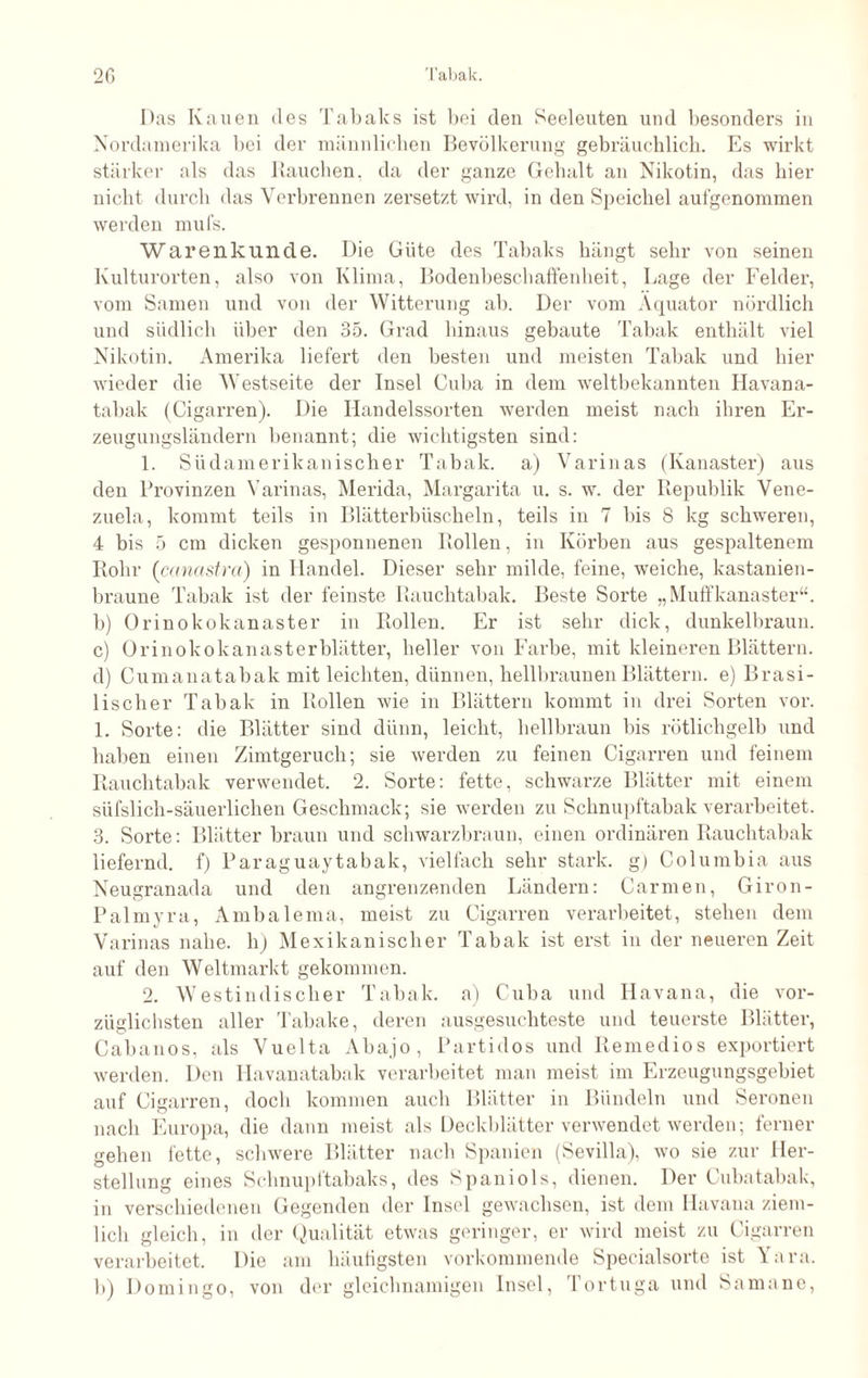 Das Kauen des Tabaks ist bei den Seeleuten und besonders in Nordamerika bei der männlichen Bevölkerung gebräuchlich. Es wirkt stärker als das Rauchen, da der ganze Gehalt an Nikotin, das hier nicht durch das Verbrennen zersetzt wird, in den Speichel aufgenommen werden mufs. Warenkunde. Die Güte des Tabaks hängt sehr von seinen Kulturorten, also von Klima, Bodenbeschaffenheit, Lage der Felder, vom Samen und von der Witterung ab. Der vom Äquator nördlich und südlich über den 35. Grad hinaus gebaute Tabak enthält viel Nikotin. Amerika liefert den besten und meisten Tabak und hier wieder die Westseite der Insel Cuba in dem weltbekannten Havana¬ tabak (Cigarren). Die Handelssorten werden meist nach ihren Er¬ zeugungsländern benannt; die wichtigsten sind: 1. Südamerikanischer Tabak, a) Varinas (Kanaster) aus den Provinzen Varinas, Merida, Margarita u. s. w. der Republik Vene¬ zuela, kommt teils in Blätterbüscheln, teils in 7 bis 8 kg schweren, 4 bis 5 cm dicken gesponnenen Rollen, in Körben aus gespaltenem Rohr (ccmastra) in Handel. Dieser sehr milde, feine, weiche, kastanien¬ braune Tabak ist der feinste Rauchtabak. Beste Sorte „Muffkanaster“. b) Orinokokanaster in Rollen. Er ist sehr dick, dunkelbraun. c) Orinokokanasterblätter, heller von Farbe, mit kleineren Blättern. d) Cumanatabak mit leichten, dünnen, hellbraunen Blättern, e) Brasi¬ lischer Tabak in Rollen wie in Blättern kommt in drei Sorten vor. 1. Sorte: die Blätter sind dünn, leicht, hellbraun bis rötlichgelb und haben einen Zimtgeruch; sie werden zu feinen Cigarren und feinem Rauchtabak verwendet. 2. Sorte: fette, schwarze Blätter mit einem süfslich-säuerlichen Geschmack; sie werden zu Schnupftabak verarbeitet. 3. Sorte: Blätter braun und schwarzbraun, einen ordinären Rauchtabak liefernd, f) Paraguaytabak, vielfach sehr stark. g) Columbia aus Neugranada und den angrenzenden Ländern: Carmen, Giron- Palmyra, Ambalema, meist zu Cigarren verarbeitet, stehen dem Varinas nahe, h) Mexikanischer Tabak ist erst in der neueren Zeit auf den Weltmarkt gekommen. 2. Westindischer Tabak, a) Cuba und Havana, die vor¬ züglichsten aller Tabake, deren ausgesuchteste und teuerste Blätter, Cab an os, als Vuelta Abajo, Partidos und Remedios exportiert werden. Den Havanatabak verarbeitet man meist im Erzeugungsgebiet auf Cigarren, doch kommen auch Blätter in Bündeln und Seronen nach Europa, die dann meist als Deckblätter verwendet werden; ferner gehen fette, schwere Blätter nach Spanien (Sevilla), wo sie zur Her¬ stellung eines Schnupftabaks, des Spaniols, dienen. Der Cubatabak, in verschiedenen Gegenden der Insel gewachsen, ist dem Havana ziem¬ lich gleich, in der Qualität etwas geringer, er wird meist zu Cigarren verarbeitet. Die am häufigsten vorkommende Specialsorte ist Yara. b) Domingo, von der gleichnamigen Insel, Tortu ga und Sa man e,