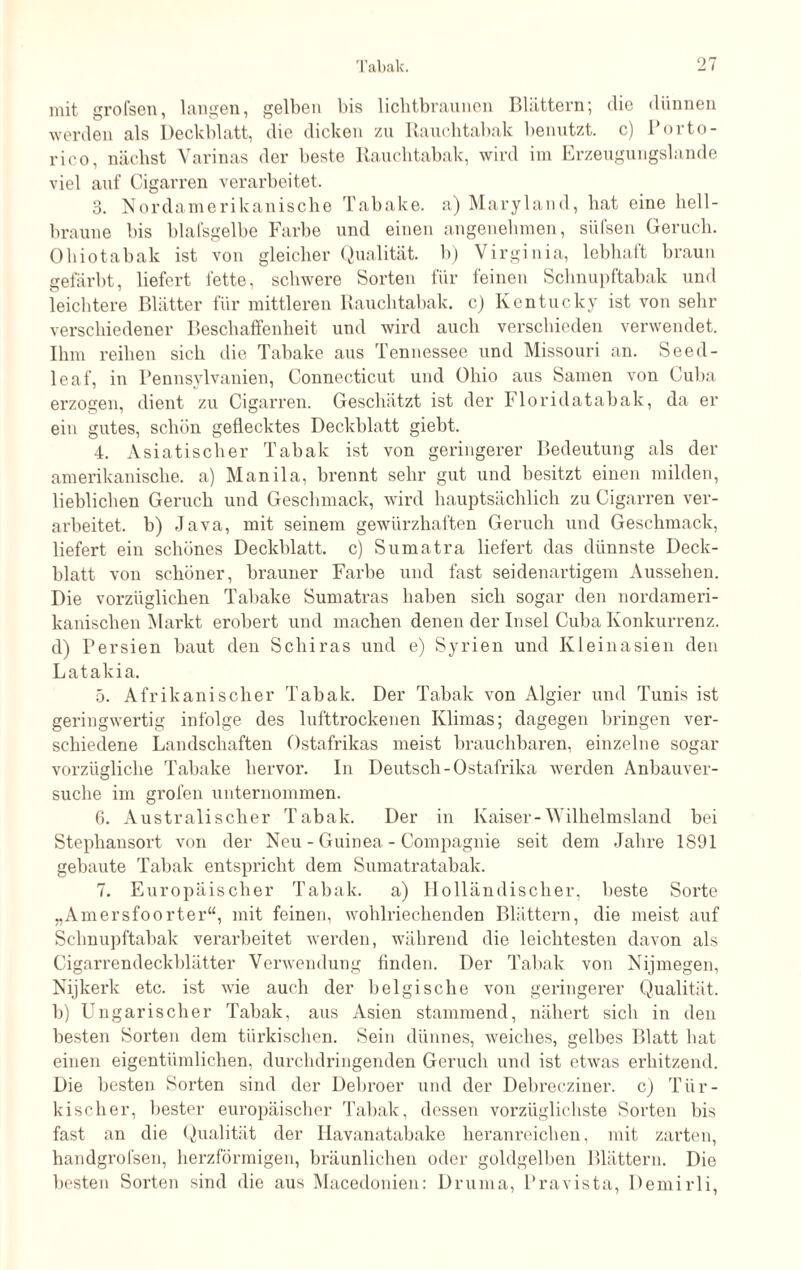 mit grofsen, langen, gelben bis lichtbraunen Blättern; die dünnen werden als Deckblatt, die dicken zu Rauchtabak benutzt, c) Porto - rico, nächst Varinas der beste Rauchtabak, wird im Erzeugungslande viel auf Cigarren verarbeitet. 3. Nordamerikanische Tabake, a) Maryland, bat eine hell¬ braune bis blafsgelbe Farbe und einen angenehmen, siil'sen Geruch. Ohiotabak ist von gleicher Qualität, b) Virginia, lebhaft braun gefärbt, liefert fette, schwere Sorten für feinen Schnupftabak und leichtere Blätter für mittleren Rauchtabak, c) Kentucky ist von sehr verschiedener Beschaffenheit und wird auch verschieden verwendet. Ihm reiben sich die Tabake aus Tennessee und Missouri an. Seed- leaf, in Pennsylvanien, Connecticut und Ohio aus Samen von Cuba erzogen, dient zu Cigarren. Geschätzt ist der Floridatabak, da er ein gutes, schön geflecktes Deckblatt giebt. 4. Asiatischer Tabak ist von geringerer Bedeutung als der amerikanische, a) Manila, brennt sehr gut und besitzt einen milden, lieblichen Geruch und Geschmack, wird hauptsächlich zu Cigarren ver¬ arbeitet. b) Java, mit seinem gewürzhaften Geruch und Geschmack, liefert ein schönes Deckblatt, c) Sumatra liefert das dünnste Deck¬ blatt von schöner, brauner Farbe und fast seidenartigem Aussehen. Die vorzüglichen Tabake Sumatras haben sich sogar den nordameri¬ kanischen Markt erobert und machen denen der Insel Cuba Konkurrenz, d) Persien baut den Schiras und e) Syrien und Kleinasien den Latakia. 5. Afrikanischer Tabak. Der Tabak von Algier und Tunis ist geringwertig infolge des lufttrockenen Klimas; dagegen bringen ver¬ schiedene Landschaften Ostafrikas meist brauchbaren, einzelne sogar vorzügliche Tabake hervor. In Deutsch-Ostafrika werden Anbauver¬ suche im grofen unternommen. 6. Australischer Tabak. Der in Kaiser-Wilhelmsland bei Stephansort von der Neu - Guinea - Compagnie seit dem Jahre 1891 gebaute Tabak entspricht dem Sumatratabak. 7. Europäischer Tabak, a) Holländischer, beste Sorte „Amersfoorter“, mit feinen, wohlriechenden Blättern, die meist auf Schnupftabak verarbeitet werden, während die leichtesten davon als Cigarrendeckblätter Verwendung finden. Der Tabak von Nijmegen, Nijkerk etc. ist wie auch der belgische von geringerer Qualität, b) Ungarischer Tabak, aus Asien stammend, nähert sich in den besten Sorten dem türkischen. Sein dünnes, weiches, gelbes Blatt hat einen eigentümlichen, durchdringenden Geruch und ist etwas erhitzend. Die besten Sorten sind der Debroer und der Debrecziner, c) Tür¬ kischer, bester europäischer Tabak, dessen vorzüglichste Sorten bis fast an die Qualität der Havanatabake heranreichen, mit zarten, handgrofsen, herzförmigen, bräunlichen oder goldgelben Blättern. Die besten Sorten sind die aus Macedonien: Druma, Pravista, Demirli,