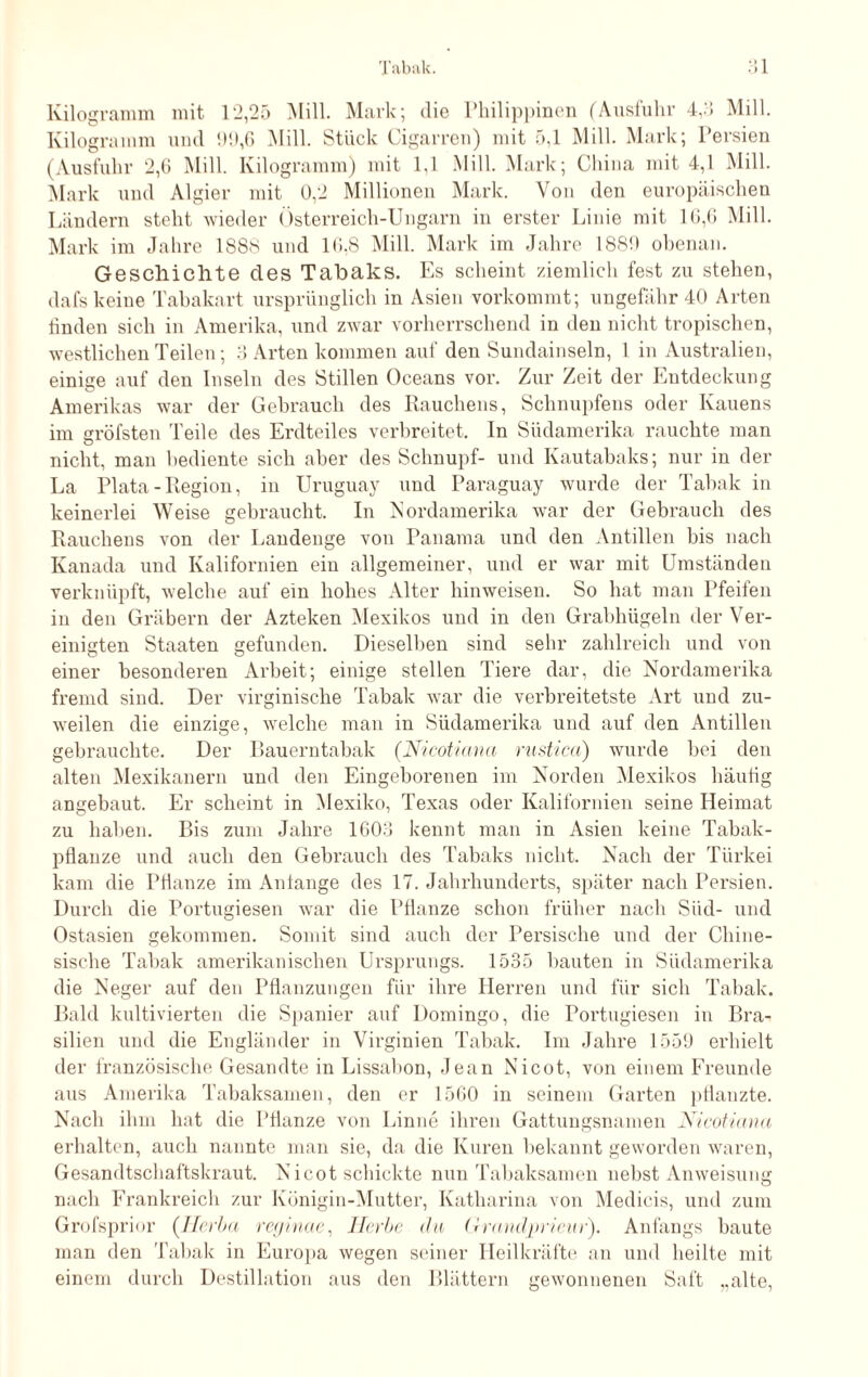 Kilogramm mit 12,25 Mill. Mark; die Philippinen (Ausfuhr 4,:» Mill. Kilogramm und 99,6 Mill. Stück Cigarren) mit 5,1 Mill. Mark; Persien (Ausfuhr 2,6 Mill. Kilogramm) mit 1,1 Mill. Mark; China mit 4,1 Mill. Mark und Algier mit 0,2 Millionen Mark. Von den europäischen Ländern steht wieder Österreich-Ungarn in erster Linie mit 16,6 Mill. Mark im Jahre 1S88 und 10,8 Mill. Mark im Jahre 1889 obenan. Geschichte des Tabaks. Es scheint ziemlich fest zu stehen, dafs keine Tabakart ursprünglich in Asien vorkommt; ungefähr 40 Arten finden sich in Amerika, und zwar vorherrschend in den nicht tropischen, westlichen Teilen; 3 Arten kommen auf den Sundainseln, 1 in Australien, einige auf den Inseln des Stillen Oceans vor. Zur Zeit der Entdeckung Amerikas war der Gebrauch des Rauchens, Schnupfens oder Ivauens im gröfsten Teile des Erdteiles verbreitet. In Südamerika rauchte man nicht, man bediente sich aber des Schnupf- und Kautabaks; nur in der La Plata - Region, in Uruguay und Paraguay wurde der Tabak in keinerlei Weise gebraucht. In Nordamerika war der Gebrauch des Rauchens von der Landenge von Panama und den Antillen bis nach Kanada und Kalifornien ein allgemeiner, und er war mit Umständen verknüpft, welche auf ein hohes Alter hinweisen. So hat man Pfeifen in den Gräbern der Azteken Mexikos und in den Grabhügeln der Ver¬ einigten Staaten gefunden. Dieselben sind sehr zahlreich und von einer besonderen Arbeit; einige stellen Tiere dar, die Nordamerika fremd sind. Der virginische Tabak war die verbreitetste Art und zu¬ weilen die einzige, welche man in Südamerika und auf den Antillen gebrauchte. Der Bauerntabak (Nicotiana rustica) wurde bei den alten Mexikanern und den Eingeborenen im Norden Mexikos häufig angebaut. Er scheint in Mexiko, Texas oder Kalifornien seine Heimat zu haben. Bis zum Jahre 1603 kennt man in Asien keine Tabak¬ pflanze und auch den Gebrauch des Tabaks nicht. Nach der Türkei kam die Pflanze im Antange des 17. Jahrhunderts, später nach Persien. Durch die Poi’tugiesen war die Pflanze schon früher nach Süd- und Ostasien gekommen. Somit sind auch der Persische und der Chine¬ sische Tabak amerikanischen Ursprungs. 1535 bauten in Südamerika die Neger auf den Pflanzungen für ihre Herren und für sich Tabak. Bald kultivierten die Spanier auf Domingo, die Portugiesen in Bra¬ silien und die Engländer in Virginien Tabak. Im Jahre 1559 erhielt der französische Gesandte in Lissabon, Jean Nicot, von einem Freunde aus Amerika Tabaksamen, den er 1560 in seinem Garten pflanzte. Nach ihm hat die Pflanze von Finne ihren Gattungsnamen Nicotiana erhalten, auch nannte man sie, da die Kuren bekannt geworden waren, Gesandtschaftskraut. Nicot schickte nun Tabaksamen nebst Anweisung nach Frankreich zur Königin-Mutter, Katharina von Medicis, und zum Grofsprior (Herba reginae, Herbe da (i mndjprieur). Anfangs baute man den Tabak in Europa wegen seiner Heilkräfte an und heilte mit einem durch Destillation aus den Blättern gewonnenen Saft „alte,