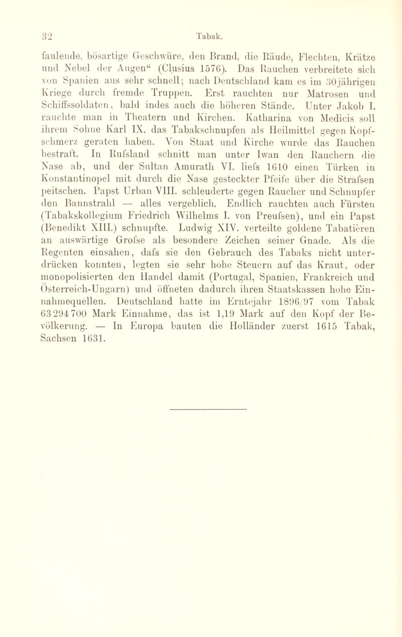 faulende, bösartige Geschwüre, den Brand, die Räude, Flechten, Krätze und Nebel der Augen“ (Cl.usius 157G). Das Rauchen verbreitete sich von Spanien aus sehr schnell; nach Deutschland kam es im 30jährigen Kriege durch fremde Truppen. Erst rauchten nur Matrosen und Schilfssoldaten, bald indes auch die höheren Stände. Unter Jakob I. rauchte man in Theatern und Kirchen. Katharina von Medicis soll ihrem Sohne Karl IX. das Tabakschnupfen als Heilmittel gegen Kopf¬ schmerz geraten haben. Von Staat und Kirche wurde das Rauchen bestraft. In Rufsland schnitt man unter Iwan den Rauchern die Nase ab, und der Sultan Amurath VI. liefs 1610 einen Türken in Konstantinopel mit durch die Nase gesteckter Pfeife über die Stralsen peitschen. Papst Urban VIII. schleuderte gegen Raucher und Schnupfer den Bannstrahl — alles vergeblich. Endlich rauchten auch Fürsten (Tabakskollegium Friedrich Wilhelms I. von Preufsen), und ein Papst (Benedikt XIII.) schnupfte. Ludwig XIV. verteilte goldene Tabatieren an auswärtige Grofse als besondere Zeichen seiner Gnade. Als die Regenten einsahen, dafs sie den Gebrauch des Tabaks nicht unter¬ drücken konnten, legten sie sehr hohe Steuern auf das Kraut, oder monopolisierten den Handel damit (Portugal, Spanien, Frankreich und Österreich-Ungarn) und öffneten dadurch ihren Staatskassen hohe Ein¬ nahmequellen. Deutschland hatte im Erntejahr 1896/97 vom Tabak 63 294700 Mark Einnahme, das ist 1,19 Mark auf den Kopf der Be¬ völkerung. — In Europa bauten die Holländer zuerst 1615 Tabak, Sachsen 1631.