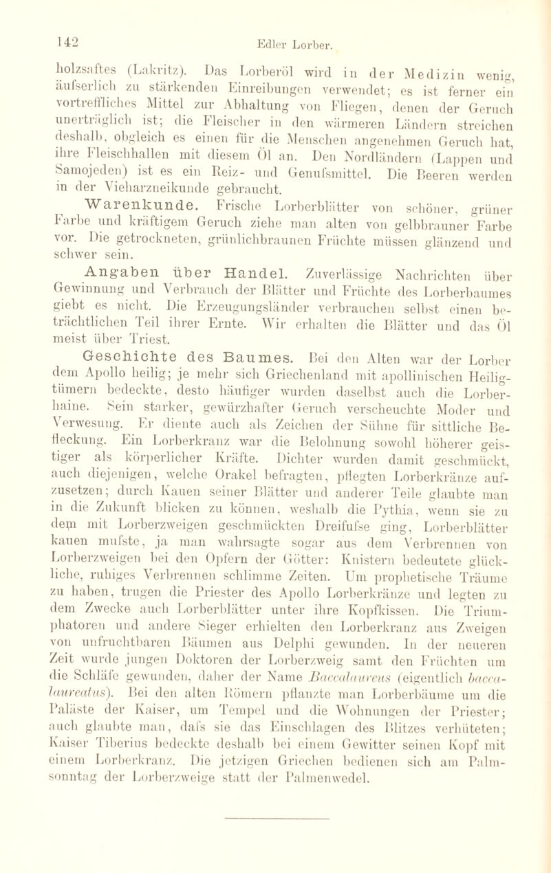 holzsaftes (Lakritz). Das Lorberöl wird in der Medizin wenig, äufserlich zn stärkenden Einreibungen verwendet; es ist ferner ein vortreffliches Mittel zur Abhaltung von Fliegen, denen der Geruch unerträglich ist; die Fleischer in den wärmeren Ländern streichen deshalb, obgleich es einen für die Menschen angenehmen Geruch hat, ihre Fleischhallen mit diesem Öl an. Den Nordländern (Lappen und Samojeden) ist es ein Reiz- und Genufsmittel. Die Beeren werden in der Vieharzneikunde gebraucht. Warenkunde. Frische Lorberblätter von schöner, grüner Farbe und kräftigem Geruch ziehe man alten von gelbbrauner °Farbe vor. Die getrockneten, grünlichbraunen Früchte müssen glänzend und schwer sein. Angaben über Handel. Zuverlässige Nachrichten über Gewinnung und Verbrauch der Blätter und Früchte des Lorberbaumes Siebt es nicht. Die Frzeugungsländer verbrauchen selbst einen be¬ trächtlichen Teil ihrer Ernte. Wir erhalten die Blätter und das Öl meist über Triest. Geschichte des Baumes. Bei den Alten war der Lorber dem Apollo heilig; je mehr sich Griechenland mit apollinischen Heilig¬ tümern bedeckte, desto häufiger wurden daselbst auch die Lorber- haine. Sein starker, gewürzhafter Geruch verscheuchte Moder und \ erwesung. Er diente auch als Zeichen der Sühne für sittliche Be¬ fleckung. Ein Lorberkranz war die Belohnung sowohl höherer geis¬ tiger als körperlicher Kräfte. Dichter wurden damit geschmückt, auch diejenigen, welche Orakel befragten, pflegten Lorberkränze auf¬ zusetzen; durch Kauen seiner Blätter und anderer Teile glaubte man in die Zukunft blicken zu können, weshalb die Pythia, wenn sie zu depi mit Lorberzweigen geschmückten Dreifufse ging, Lorberblätter kauen mnfste, ja man wahrsagte sogar aus dem Verbrennen von Lorberzweigen bei den Opfern der Götter: Knistern bedeutete glück¬ liche, ruhiges Verbrennen schlimme Zeiten. Um prophetische Träume zu haben, trugen die Priester des Apollo Lorberkränze und legten zu dem Zwecke auch Lorberblätter unter ihre Kopfkissen. Die Trium¬ phatoren und andere Sieger erhielten den Lorberkranz aus Zweigen von unfruchtbaren Bäumen aus Delphi gewunden. In der neueren Zeit wurde jungen Doktoren der Lorberzweig samt den Früchten um die Schläfe gewunden, daher der Name Baccalanreus (eigentlich bacca- Jaureatus). Bei den alten Römern pflanzte man Lorberbäume um die Paläste der Kaiser, um Tempel und die Wohnungen der Priester; auch glaubte man, dals sie das Einschlagen des Blitzes verhüteten; Kaiser I iberius bedeckte deshalb bei einem Gewitter seinen Kopf mit einem Lorberkranz. Die jetzigen Griechen bedienen sich am Palm¬ sonntag der Lorberzweige statt der Palmenwedel.