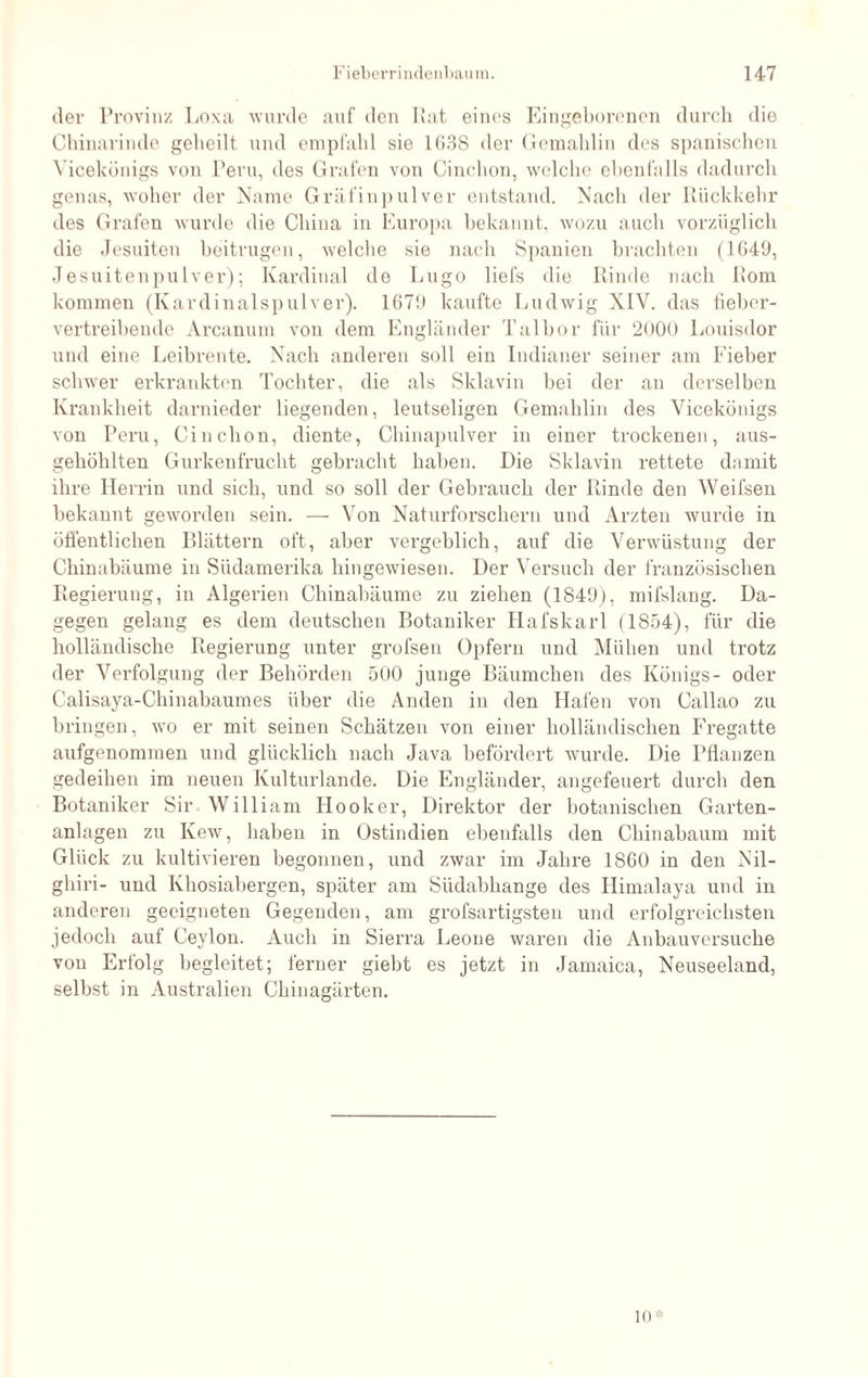 der Provinz Loxa wurde auf den Rat eines Eingeborenen durch die Chinarinde geheilt, und empfahl sie 1638 der Gemahlin des spanischen Yicekünigs von Peru, des Grafen von Cinchon, welche ebenfalls dadurch genas, woher der Name Gräfinp ulver entstand. Nach der Rückkehr des Grafen wurde die China in Europa bekannt, wozu auch vorzüglich die Jesuiten beitrugen, welche sie nach Spanien brachten (1649, Jesuitenpulver); Kardinal de Lugo liefs die Rinde nach Rom kommen (Kardinalspulver). 1679 kaufte Ludwig XIV. das fieber¬ vertreibende Arcanum von dem Engländer Talbor für 2000 Louisdor und eine Leibrente. Nach anderen soll ein Indianer seiner am Fieber schwer erkrankten Tochter, die als Sklavin bei der an derselben Krankheit darnieder liegenden, leutseligen Gemahlin des Vicekönigs von Peru, Cinchon, diente, Chinapulver in einer trockenen, aus¬ gehöhlten Gurkenfrucht gebracht haben. Die Sklavin rettete damit ihre Herrin und sich, und so soll der Gebrauch der Rinde den Weifsen bekannt geworden sein. — Von Naturforschern und Ärzten wurde in öffentlichen Blättern oft, aber vergeblich, auf die Verwüstung der Chinabäume in Südamerika hingewiesen. Der Versuch der französischen Regierung, in Algerien Chinabäume zu ziehen (1849), mifslang. Da¬ gegen gelang es dem deutschen Botaniker Hafskarl (1854), für die holländische Regierung unter grofsen Opfern und Mühen und trotz der Verfolgung der Behörden 500 junge Bäumchen des Königs- oder Calisaya-Chinabaumes über die Anden in den Hafen von Callao zu bringen, wo er mit seinen Schätzen von einer holländischen Fregatte aufgenommen und glücklich nach Java befördert wurde. Die Pflanzen gedeihen im neuen Kulturlande. Die Engländer, angefeuert durch den Botaniker Sir William Ilooker, Direktor der botanischen Garten¬ anlagen zu Kew, haben in Ostindien ebenfalls den Chinabaum mit Glück zu kultivieren begonnen, und zwar im Jahre 1860 in den Nil- gliiri- und Khosiabergen, später am Südabhange des Ilimalaya und in anderen geeigneten Gegenden, am grofsartigsten und erfolgreichsten jedoch auf Ceylon. Auch in Sierra Leone waren die Anbauversuche von Erfolg begleitet; ferner giebt es jetzt in Jamaica, Neuseeland, selbst in Australien Chinagärten. 10*