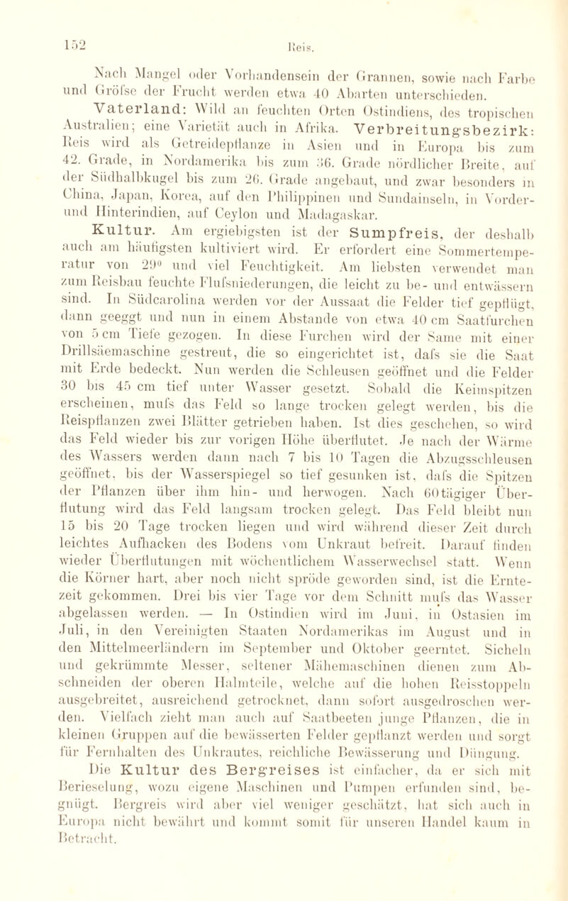 Nach Mangel oder \ orhandensein der Grannen, sowie nach Farbe und Größe der Frucht werden etwa 40 Abarten unterschieden. Vaterland: Wild an leuchten Orten Ostindiens, des tropischen Austialicu, eine \ arietat auch in Afrika. V6rbr6itnngsl)6zirk: Reis wird als Getreidepflanze in Asien und in Europa bis zum 42. Grade, in Nordamerika bis zum 36. Grade nördlicher Breite, auf der Siidhalbkugel bis zum 26. Grade angebaut, und zwar besonders in China, Japan, Korea, auf den Philippinen und Sundainseln, in Vorder- und Hinterindien, auf Ceylon und Madagaskar. Kultur. Am ergiebigsten ist der Sumpfreis, der deshalb auch am häufigsten kultiviert wird. Er erfordert eine Sommertempe¬ ratur von 29° und viel Feuchtigkeit. Am liebsten verwendet man zum Reisbau feuchte Flufsniederungen, die leicht zu be- und entwässern sind. In Südcarolina werden vor der Aussaat die Felder tief gepflügt, dann geeggt und nun in einem Abstande von etwa 40 cm Saatfürchen von 5cm liefe gezogen. In diese Furchen wird der Same mit einer Drillsäemaschine gestreut, die so eingerichtet ist, dafs sie die Saat mit Erde bedeckt. Nun werden die Schleusen geöffnet und die Felder 30 bis 45 cm tief unter Wasser gesetzt. Sobald die Keimspitzen erscheinen, mufs das Feld so lange trocken gelegt werden, bis die Reispflanzen zwei Blätter getrieben haben. Ist dies geschehen, so wird das Feld wieder bis zur vorigen Höhe überflutet. Je nach der Wärme des Wassers werden dann nach 7 bis 10 Tagen die Abzugsschleusen geöffnet, bis der Wasserspiegel so tief gesunken ist, dafs die Spitzen der Pflanzen über ihm hin- und herwogen. Nach 60tägiger Über¬ flutung wird das Feld langsam trocken gelegt. Das Feld bleibt nun 15 bis 20 Tage trocken liegen und wird während dieser Zeit durch leichtes Aufhacken des Bodens vom Unkraut befreit. Darauf finden wieder Überflutungen mit wöchentlichem Wasserwechsel statt. Wenn die Körner hart, aber noch nicht spröde geworden sind, ist die Ernte¬ zeit gekommen. Drei bis vier Tage vor dem Schnitt mufs das Wasser abgelassen werden. — In Ostindien wird im Juni, in Ostasien im Juli, in den Vereinigten Staaten Nordamerikas im August und in den Mittelmeerländern im September und Oktober geerntet. Sicheln und gekrümmte Messer, seltener Mähemaschinen dienen zum Ab¬ schneiden der oberen Halmteile, welche auf die hohen Reisstoppeln ausgebreitet, ausreichend getrocknet, dann sofort ausgedroschen wer¬ den. Vielfach zieht man auch auf Saatbeeten junge Pflanzen, die in kleinen Gruppen auf die bewässerten Fehler gepflanzt werden und sorgt für Fernhalten des Unkrautes, reichliche Bewässerung und Düngung. Die Kultui* des Bergreises ist einfacher, da er sich mit Berieselung, wozu eigene Maschinen und Pumpen erfunden sind, be¬ gnügt. Bergreis wird aber viel weniger geschätzt, hat sich auch in Europa nicht bewährt und kommt somit für unseren Handel kaum in Betracht.