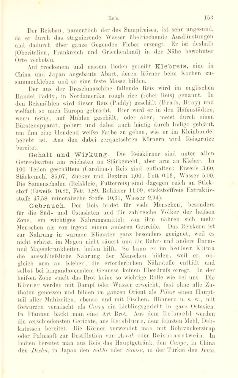 Der Reisbau, namentlich der des Sumpfreises, ist sehr ungesund, da er durch das stagnierende Wasser übelriechende Ausdünstungen und dadurch über ganze Gegenden Fieber erzeugt. Er ist deshalb (Oberitalien, Frankreich und Griechenland) in der Nähe bewohnter Orte verboten. Auf trockenem und nassem Boden gedeiht Klebreis, eine in China und Japan angebaute Abart, deren Körner beim Kochen zu- sammenkleben und so eine teste Masse bilden. Der aus der Dreschmaschine fallende Reis wird im englischen Handel Paddy, in Nordamerika rough rice (roher Reis) genannt. In den Reismühlen wird dieser Reis (Paddy) geschält (Urals, Bray) und vielfach so nach Europa gebracht. Hier wird er in den Hafenstädten, wenn nötig, auf Mühlen geschält, oder aber, meist durch einen Bürstenapparat, poliert und dabei auch häutig durch Indigo gebläut, um ihm eine blendend weifse Farbe zu geben, wie er im Kleinhandel beliebt ist. Aus den dabei zerquetschten Körnern wird Reisgrütze bereitet. Gehalt und Wirkung’. Die Reiskörner sind unter allen Getreidearten am reichsten an Stärkemehl, aber arm an Kleber. In 100 Teilen geschältem (Carolina-) Reis sind enthalten: Eiweifs 3,60, Stärkemehl 85,07, Zucker und Dexti’in 1,00, Fett 0,13, Wasser 5,00. Die Samenschalen (Reiskleie, Futterreis) sind dagegen reich an Stick¬ stoff (Eiweifs 10,89, Fett 9,89, Rohfaser 11,09, stickstofffreie Extraktiv¬ stoffe 47,58, mineralische Stoffe 10,61, Wasser 9,94). Gebrauch. Der Reis bildet für viele Menschen, besonders für die Süd- und Ostasiaten und für zahlreiche Völker der heifsen Zone, ein wichtiges Nahrungsmittel; von ihm nähren sich mehr Menschen als von irgend einem anderen Getreide. Das Reiskorn ist zur Nahrung in warmen Klimaten ganz besonders geeignet, weil es nicht erhitzt, im Magen nicht säuert und die Ruhr- und andere Darm¬ und Magenkrankheiten heilen hilft. So kann er im heifsen Klima die ausschliefsliche Nahrung der Menschen bilden, weil er, ob¬ gleich arm an Kleber, die erforderlichen Nährstoffe enthält und selbst bei langandauerndem Genüsse keinen Überdrufs erregt. In der heifsen Zone spielt das Brot keine so wichtige Rolle wie bei uns. Die Körner werden mit Dampf oder Wasser erweicht, fast ohne alle Zu- thaten genossen und bilden im ganzen Orient als Pilaw einen Haupt¬ teil aller Mahlzeiten, ebenso und mit Fischen, Hühnern u. s. w., mit Gewürzen vermischt als Curry ein Lieblingsgericht in ganz Ostasien. In Pfannen bäckt man eine Art Brot. Aus dem Reismehl werden die verschiedensten Gerichte, aus Reisblume, dem feinsten Mehl. Deli¬ katessen bereitet. Die Körner verwendet man mit Rohrzuckersirup oder Palmsaft zur Destillation von Arrak oder Reisbranntwein. In Indien bereitet man aus Reis das Hauptgetränk, den Gange, in China den Uschu, in Japan den Sakhi oder Samsit, in der Türkei den Bona.