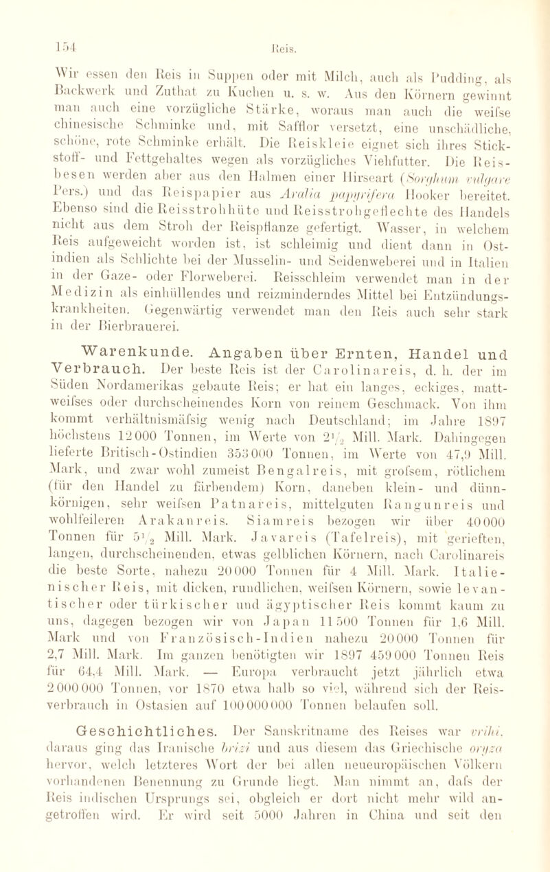 Backweik und Zuthat zu Kuchen u. s. w. Aus den Körnern gewinnt man auch eine vorzügliche Stärke, woraus man auch die weifse chinesische Schminke und, mit Safflor versetzt, eine unschädliche, schöne, rote Schminke erhält. Die Reiskleie eignet sich ihres Stick¬ stoff- und Fettgehaltes wegen als vorzügliches Viehfutter. Die Reis- besen werden aber aus den Halmen einer llirseart (Sorghum vulgare Pers.) und das Reispapier aus Aralia papyrifera Hooker bereitet. Ebenso sind die Reisstrohhüte und Reisstrohgeflechte des Handels nicht aus dem Stroh der Reispflanze gefertigt. Wasser, in welchem Reis aufgeweicht worden ist, ist schleimig und dient dann in Ost¬ indien als Schlichte hei der Musselin- und Seidenweberei und in Italien in der Gaze- oder Florweberei. Reisschleim verwendet man in der Medizin als einhüllendes und reizminderndes Mittel bei Entzündungs¬ krankheiten. Gegenwärtig verwendet man den Reis auch sehr stark in der Bierbrauerei. Warenkunde. Angaben über Ernten, Handel und Verbrauch. Der beste Reis ist der Carolinareis, d. h. der im Süden Nordamerikas gebaute Reis; er hat ein langes, eckiges, matt- weilses oder durchscheinendes Korn von reinem Geschmack. Von ihm kommt verhältnismäfsig wenig nach Deutschland; im Jahre 1897 höchstens 12 000 Tonnen, im Werte von 2Mill. .Mark. Dahingegen lieferte Britisch - Ostindien 353 000 Tonnen, im Werte von 47,!) Mill. Mark, und zwar wohl zumeist Bengal reis, mit grolsem, rötlichem (für den Handel zu färbendem) Korn, daneben klein- und dünn¬ körnigen, sehr weifsen Patnareis, mittelguten Rangun reis und wohlfeileren Arakanreis. Siamreis bezogen wir über 4000O Tonnen für 5:/2 Mill. Mark. Javareis (Tafelreis), mit gerieften, langen, durchscheinenden, etwas gelblichen Körnern, nach Carolinareis die beste Sorte, nahezu 20 000 Tonnen für 4 Mill. Mark. Italie¬ nischer Reis, mit dicken, rundlichen, weifsen Körnern, sowie levan- tischer oder türkischer und ägyptischer Reis kommt kaum zu uns, dagegen bezogen wir von Japan 11500 Tonnen für 1.6 Mill. Mark und von Französisch-Indien nahezu 20000 Tonnen für 2,7 Mill. Mark. Im ganzen benötigten wir 1897 459 000 'rönnen Reis für 04,4 Mill. Mark. — Europa verbraucht jetzt jährlich etwa 2000 000 Tonnen, vor 1870 etwa halb so viel, während sich der Reis¬ verbrauch in Ostasien auf lDOOOOOOO Tonnen belaufen soll. Geschichtliches. Der Sanskritname des Reises war vrihi. daraus ging das Iranische brisi und aus diesem das Griechische orgzo hervor, welch letzteres Wort der bei allen neueuropäischen Völkern vorhandenen Benennung zu Grunde liegt. Man nimmt an, dafs der Reis indischen Ursprungs sei, obgleich er dort nicht mehr wild an¬ getroffen wird. Er wird seit 5000 Jahren in China und seit den